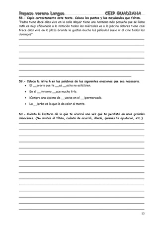 RRReeepppaaasssooo vvveeerrraaannnooo LLLeeennnggguuuaaa CCCEEEIIIPPP GGGUUUAAADDDIIIAAANNNAAA
13
58.- Copia correctamente este texto. Coloca los puntos y las mayúsculas que falten.
“Pedro tiene doce años vive en la calle Mayor tiene una hermana más pequeña que se llama
ruth es muy aficionado a la natación todos los miércoles va a la piscina dolores tiene casi
trece años vive en la plaza Grande le gustan mucho las películas suele ir al cine todos los
domingos”
____________________________________________________________________
____________________________________________________________________
____________________________________________________________________
____________________________________________________________________
____________________________________________________________________
____________________________________________________________________
_____________________________________________________________
59.- Coloca la letra h en las palabras de las siguientes oraciones que sea necesario.
• El __orario que te __as __echo no está bien.
• En el __invierno __ace mucho frío.
• ¡Compra una docena de __uevos en el __ipermercado.
• La __ierba es la que le da color al monte.
60.- Cuenta la Historia de lo que te ocurrió una vez que te perdiste en unos grandes
almacenes. (No olvides el título, cuándo de ocurrió, dónde, quienes te ayudaron, etc.)
____________________________________________________________________
____________________________________________________________________
____________________________________________________________________
____________________________________________________________________
____________________________________________________________________
____________________________________________________________________
____________________________________________________________________
____________________________________________________________________
____________________________________________________________________
____________________________________________________________________
____________________________________________________________________
____________________________________________________________________
____________________________________________________________________
____________________________________________________________________
____________________________________________________________________
 