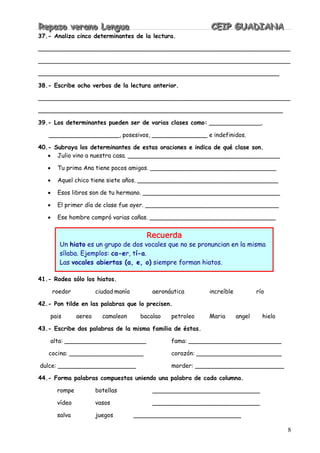 RRReeepppaaasssooo vvveeerrraaannnooo LLLeeennnggguuuaaa CCCEEEIIIPPP GGGUUUAAADDDIIIAAANNNAAA
8
37.- Analiza cinco determinantes de la lectura.
____________________________________________________________________
____________________________________________________________________
_________________________________________________________________
38.- Escribe ocho verbos de la lectura anterior.
____________________________________________________________________
__________________________________________________________________
39.- Los determinantes pueden ser de varias clases como: ______________,
___________________, posesivos, _______________ e indefinidos.
40.- Subraya los determinantes de estas oraciones e indica de qué clase son.
• Julio vino a nuestra casa. _________________________________________
• Tu prima Ana tiene pocos amigos. __________________________________
• Aquel chico tiene siete años. ______________________________________
• Esos libros son de tu hermano. _____________________________________
• El primer día de clase fue ayer. ____________________________________
• Ese hombre compró varias cañas. __________________________________
41.- Rodea sólo los hiatos.
roedor ciudad manía aeronáutica increíble río
42.- Pon tilde en las palabras que lo precisen.
pais aereo camaleon bacalao petroleo Maria angel hielo
43.- Escribe dos palabras de la misma familia de éstas.
alta: ______________________ fama: _________________________
cocina: ____________________ corazón: _______________________
dulce: _____________________ morder: ________________________
44.- Forma palabras compuestas uniendo una palabra de cada columna.
rompe botellas _____________________________
vídeo vasos _____________________________
salva juegos _____________________________
Recuerda
Un hiato es un grupo de dos vocales que no se pronuncian en la misma
sílaba. Ejemplos: ca-er, tí-a.
Las vocales abiertas (a, e, o) siempre forman hiatos.
 