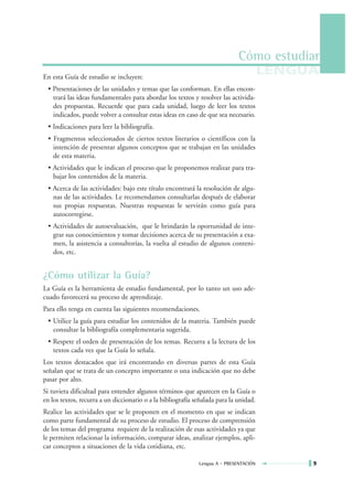 Cómo estudiar
En esta Guía de estudio se incluyen:
                                                                                       LENGUA
 • Presentaciones de las unidades y temas que las conforman. En ellas encon-
   trará las ideas fundamentales para abordar los textos y resolver las activida-
   des propuestas. Recuerde que para cada unidad, luego de leer los textos
   indicados, puede volver a consultar estas ideas en caso de que sea necesario.
 • Indicaciones para leer la bibliografía.
 • Fragmentos seleccionados de ciertos textos literarios o científicos con la
   intención de presentar algunos conceptos que se trabajan en las unidades
   de esta materia.
 • Actividades que le indican el proceso que le proponemos realizar para tra-
   bajar los contenidos de la materia.
 • Acerca de las actividades: bajo este título encontrará la resolución de algu-
   nas de las actividades. Le recomendamos consultarlas después de elaborar
   sus propias respuestas. Nuestras respuestas le servirán como guía para
   autocorregirse.
 • Actividades de autoevaluación, que le brindarán la oportunidad de inte-
   grar sus conocimientos y tomar decisiones acerca de su presentación a exa-
   men, la asistencia a consultorías, la vuelta al estudio de algunos conteni-
   dos, etc.


¿Cómo utilizar la Guía?
La Guía es la herramienta de estudio fundamental, por lo tanto un uso ade-
cuado favorecerá su proceso de aprendizaje.
Para ello tenga en cuenta las siguientes recomendaciones.
 • Utilice la guía para estudiar los contenidos de la materia. También puede
   consultar la bibliografía complementaria sugerida.
 • Respete el orden de presentación de los temas. Recurra a la lectura de los
   textos cada vez que la Guía lo señala.
Los textos destacados que irá encontrando en diversas partes de esta Guía
señalan que se trata de un concepto importante o una indicación que no debe
pasar por alto.
Si tuviera dificultad para entender algunos términos que aparecen en la Guía o
en los textos, recurra a un diccionario o a la bibliografía señalada para la unidad.
Realice las actividades que se le proponen en el momento en que se indican
como parte fundamental de su proceso de estudio. El proceso de comprensión
de los temas del programa requiere de la realización de esas actividades ya que
le permiten relacionar la información, comparar ideas, analizar ejemplos, apli-
car conceptos a situaciones de la vida cotidiana, etc.

                                                             Lengua A • PRESENTACIÓN        9
 