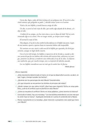Cierto día, llegó a oídos del león la fama de este peligroso trío. El rey de la selva
         sintió entonces que peligraba su poder, y decidió tomar cartas en el asunto.
            Visitó a los tres búfalos y simuló hacerse amigo de ellos.
            Un día, se acercó al más viejo de ellos, que estaba algo alejado de los demás, y le
         dijo al oído:
            -Cuídate de tus amigos, ¿no has visto cómo a veces te dejan de lado? Tal vez estén
         tramando algo en tu contra. Pero no tengas miedo, yo siempre estaré contigo.
            El animal le creyó al león.
            Días después, el rey de la selva sembró la desconfianza en el búfalo más joven. Logró,
         de esta manera, separar a quienes hasta ese momento habían sido inseparables.
            No contento con esto, atacó a cada uno de los búfalos por separado y los hirió gra-
         vemente, aunque no logró darles muerte.
             Con el correr del tiempo, los búfalos se repusieron de las heridas y, cuando se die-
         ron cuenta de que los tres habían sido víctimas del siniestro león, volvieron a ser ami-
         gos, juntaron sus fuerzas y tendieron una emboscada al rey de la selva. Lo dejaron
         tan maltrecho, que, por mucho tiempo, este se arrepintió de haberlos atacado.
            Los tres búfalos entendieron una vez más que la unión hace la fuerza.
                                                                                   Fábula africana


      Ahora responda:
      a. ¿Está claramente determinado el marco en el que se desarrolla la acción, es decir, en
         qué lugar y tiempo suceden los hechos?
      b. ¿Quiénes son los personajes de esta fábula? Caracterícelos.
      c. ¿En qué situación se encuentran los búfalos al principio del relato?
      d. ¿Quién rompe con esa calma inicial? ¿Qué hace para lograrlo? Dicho en otras pala-
         bras, ¿cuál es el conflicto que se plantea en esta fábula?
      e. ¿Cómo se resuelve el conflicto? Dicho en otras palabras: ¿cómo termina la historia?
      f. Concluido el relato, hay una moraleja: “Los tres búfalos entendieron una vez más que
         la unión hace la fuerza”. Explíquela teniendo en cuenta el contenido de la fábula.
      g. Piense nuevamente en la moraleja. ¿Qué intención o propósito cree usted que tiene
         una fábula?




100                  EDUCACIÓN ADULTOS 2000 • Lengua
 