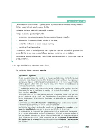 Actividad n° 38

     ¿Conoce usted otras fábulas? Elija la que más le guste o la que mejor recuerde para escri-
     birla y luego leérsela a quien usted decida.

     Antes de empezar a escribir, planifique su escrito.

     Tenga en cuenta que es importante:

     • presentar a los personajes y describir sus características principales;

     • determinar cuál es el conflicto y cómo se resuelve;

     • contar los hechos en el orden en que ocurren;

     • escribir, al final, la moraleja.

     Al terminar, revise su escrito para ver si ha expresado todo en la forma en que se lo pro-
     puso. Corrija lo que crea necesario hasta que esté conforme con su trabajo.

     Finalmente, léalo a otra persona y verifique si ella ha entendido la fábula que usted se
     propuso contar.



Hasta aquí usted ha leído un cuento y una fábula.

     Lo invitamos ahora a leer una leyenda.


        ¿Qué es una leyenda?
        Desde épocas remotas, los hombres se han preguntado sobre ciertos temas que
        constituían para ellos un misterio difícil de descifrar. Se preguntaban el porqué, por
        ejemplo, de algunos fenómenos de la naturaleza (¿qué es el trueno?, ¿y el rayo?);
        también querían saber, entre otras muchas cosas, cómo habrían aparecido sobre la
        Tierra algunos animales y plantas.
        Y, para explicar aquello que no entendían, y que los asombraba, narraban historias.
        Historias en las que se mezclaban la realidad y la fantasía, lo verdadero y lo maravi-
        lloso: narraban leyendas.
        Así surgieron en casi todos los pueblos primitivos las leyendas, narraciones que iban
        de boca en boca, y a las cuales cada narrador enriquecía agregándoles algo de su
        propia imaginación. Se transmitían, entonces, de generación en generación, en
        forma oral.
        Las leyendas son relatos tradicionales y anónimos porque pertenecen a la comu-
        nidad en la que surgieron y no tienen un autor conocido.
        Las historias que relatan las leyendas suceden en un tiempo tan remoto y en un
        lugar tan desdibujado, que, por lo general, son difíciles de determinar.
        En nuestros días, el propósito que generó la creación de leyendas en sus orígenes,
        se ha perdido. El avance de las distintas ciencias ha otorgado al hombre respuestas
        que los pueblos primitivos no tenían. Cuando alguien lee hoy una leyenda puede
        tener diferentes propósitos. Puede interesarse, tal vez, en conocer la mentalidad
        del pueblo que la originó. Pero también puede querer disfrutar y entretenerse
        con el relato.


                                                                Lengua A • UNIDAD 4                101
 