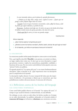 La otra intentaba soltarse, pero la planta la sujetaba fuertemente.
            —¡Todavía no la dejes libre, amigo cacto! –suplicó la zorra— ¡Espera que me
         ponga a salvo! ¡Déjame llegar hasta mi cueva!
             Cuando el cacto vio que el animal se encontraba a salvo, aflojó los brazos y soltó
         la piedra que siguió rodando y se perdió de vista.
             De pronto , la planta sintió algo raro. Se miró y vio que en los bordes de las hojas
         le habían crecido cientos de espinas parecidas a las uñas de la zorra.
             Desde aquel día la zorra y el cacto son grandes amigos.

                                                                                   Leyenda peruana

      Ahora responda:

      a. ¿Qué intenta explicar la leyenda peruana?

      b. ¿Dónde ocurren los hechos narrados? ¿Podría usted precisar de qué lugar se trata?

      c. En la leyenda, ¿se indica en qué época transcurre la historia?



LA DESCRIPCIÓN
Las narraciones pueden incluir pasajes descriptivos como ocurre en esta leyenda.
Pero, ¿qué significa describir? Describir a una persona, un animal, un objeto,
un lugar, implica decir cómo son. Es decir que un texto descriptivo es aquel
que presenta, muestra y explica las características, propiedades, cualidades o
funciones de las cosas. Por este motivo suele definirse la descripción como una
“pintura” hecha con palabras.
El segundo párrafo de “Las espinas del cacto” es un tramo fundamentalmente
descriptivo. ¿Qué se describe en él? ¿Qué importancia tiene esa descripción
para la comprensión de la leyenda?
La descripción implica detener el avance temporal del relato para dar impor-
tancia al ambiente, a los personajes u objetos que se caracterizan, que muy
probablemente tendrán relevancia durante el transcurso de la historia.


4.3. Reflexiones acerca de los hechos del lenguaje
LOS CONECTORES TEMPORALES
Como usted habrá podido observar en la leyenda “Las espinas del cacto”, el
tiempo en que sucede la historia es indeterminado, no está definido.
Sin embargo, en este, como en todo relato, los hechos suceden en el tiempo
en un orden determinado. Las palabras subrayadas en la leyenda señalan el
transcurso del tiempo en la historia y relacionan unos momentos con otros.

                                                                  Lengua A • UNIDAD 4                103
 
