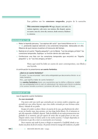 Esas palabras son los conectores temporales, propios de la narración.

                         Más conectores temporales             luego, después, más tarde, a la
                         mañana siguiente, cada tanto, una mañana, días después, apenas,
                         en cuanto, antes de, cierto día, entonces, desde entonces, finalmen-
                         te, mientras.


      Actividad n.° 40
          a. Relea la leyenda peruana, “Las espinas del cacto” que transcribimos en la Actividad
             nº 39, prestando especial atención a los conectores temporales destacados en ella.
             Observe de qué manera muestran el transcurso del tiempo.
          b. Rastree en el cuento “España pequeña” y en la fábula “Los tres amigos y el león” los
             conectores temporales. Explique su función dentro de cada texto.
          c. Confeccione una lista con los conectores temporales que encontró en “España
             pequeña” y en “Los tres amigos y el león”.


                         Hasta aquí usted ha leído un cuento de autor contemporáneo, una fábula y
                         una leyenda.
          A continuación le presentamos un cuento fantástico.

              ¿Qué es un cuento fantástico?
              El cuento “La casa encantada” tiene cierta ambigüedad que desconcierta al lector: es un
              relato fantástico.
              Pero, ¿qué significa hablar de cuento fantástico?
              Los cuentos fantásticos tienen una característica que los define y diferencia: estable-
              cen una ambigüedad entre lo real y lo sobrenatural, de manera que el lector se plantea
              si los sucesos narrados ocurrieron o provienen del sueño, la fantasía o la locura.


      Actividad nº 41

          Lea el siguiente cuento fantástico:
             La casa encantada
                 Una joven soñó una noche que caminaba por un extenso sendero campesino, que
             ascendía por una colina boscosa, cuya cima estaba coronada por una hermosa casita
             blanca, rodeada de un jardín.
                 Incapaz de ocultar su placer, llamó a la puerta de la casa, que finalmente fue abier-
             ta por un hombre muy, muy anciano, con una larga barba blanca. En el momento en
             que ella empezaba a hablarle, despertó. Todos los detalles de este sueño permanecieron tan
             grabados en su memoria, que por espacio de varios días no pudo pensar en otra cosa.
             Después volvió a tener el mismo sueño en tres noches sucesivas. Y siempre despertaba en
             el momento en que iba a tener su conversación con el anciano.
                 Pocas semanas más tarde la joven se dirigía en automóvil a Litchfield, donde se rea-
             lizaba una fiesta de fin de semana. De pronto tironeó la manga del conductor y le pidió

104                      EDUCACIÓN ADULTOS 2000 • Lengua
 