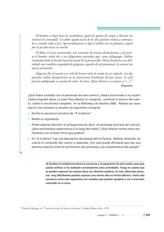 El hombre se bajó hasta la mordedura, quitó las gotitas de sangre y durante un
               instante la contempló. Un dolor agudo nacía de los dos puntitos violeta y comenza-
               ba a invadir todo el pie. Apresuradamente se ligó el tobillo con su pañuelo y siguió
               por la picada hacia su rancho.
                   El dolor en el pie aumentaba, con sensación de tirante abultamiento, y de pron-
               to el hombre sintió dos o tres fulgurantes puntadas que, como relámpagos, habían
               irradiado desde la herida hasta la mitad de la pantorrilla. Movía la pierna con difi-
               cultad; una metálica sequedad de garganta, seguida de sed quemante, le arrancó un
               nuevo juramento.
                  Llegó por fin al rancho y se echó de brazos sobre la rueda de un trapiche. Los dos
               puntitos violeta desaparecían en la monstruosa hinchazón del pie entero. La piel
               parecía adelgazada y a punto de ceder, de tensa. Quiso llamar a su mujer, y (…)(*)
                                                                                                        (fragmento)


           ¿Qué habrá sucedido con el personaje de este cuento? ¿Habrá encontrado a su mujer?
           ¿Habrá logrado salvar su vida? Para develar la incógnita, continúe la lectura del cuen-
           to. Usted lo encontrará completo en la Biblioteca de Adultos 2000. Reléalo las veces
           que lo crea necesario y resuelva las siguientes consignas:

           a. Escriba la secuencia narrativa de “A la deriva”.

           b. Relate su argumento.

           c. Preste especial atención al protagonista (es decir, al personaje principal del cuento).
              ¿Qué sentimientos experimenta a lo largo del relato? ¿Qué relación tienen estos sen-
              timientos con el dolor físico que padece?

           d. En “A la deriva” hay una descripción del paisaje del río Paraná. Reléala, teniendo en
              cuenta el contenido del cuento y responda: ¿Por qué puede afirmarse que hay una
              estrecha relación entre el sufrimiento del personaje y las características del paisaje?




                             Al finalizar la unidad encontrará la secuencia y el argumento de este cuento, para que
                             pueda verificar si ha realizado correctamente estas actividades. Tenga en cuenta que
                             se pueden expresar las mismas ideas con distintas palabras. Es más, diferentes perso-
                             nas muy difícilmente puedan expresar una misma idea en forma idéntica. Tanto esta
                             secuencia como este argumento son modelos que pueden ayudarlo a ver si está bien
                             orientado en la tarea.




(*)   Horacio Quiroga, en “Cuentos de amor, de locura y de muerte”, Losada, Buenos Aires, 1972.

                                                                                  Lengua A • UNIDAD 4                 107
 