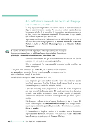 4.6. Reflexiones acerca de los hechos del lenguaje
                            LOS TIEMPOS DEL RELATO
                            Es muy importante emplear bien los tiempos verbales al momento de relatar
                            algo, ya sea en forma oral o escrita. Por eso damos aquí un espacio al uso de
                            los tiempos verbales de la narración. Si bien es cierto que algunos relatos se
                            escriben en presente, hablaremos, en especial, del empleo del tiempo pasado,
                            que es el más importante para la narración.
                            Seguramente usted recordará (lo hemos tratado en la Unidad 3) que en el Modo
                            Indicativo hay cuatro tiempos pretéritos: el Pretérito Imperfecto, el Pretérito
                            Perfecto Simple, el Pretérito Pluscuamperfecto y el Pretérito Perfecto
                            Compuesto.

      Si necesita, consulte nuevamente el paradigma de la conjugación regular, en cualquier
      libro de gramática española o en la bibliografía sugerida en esta Guía: Conocimientos
      gramaticales. Conceptos y actividades de Liliana Lotito e Irene Klein.

                            De estos cuatro tiempos, los que más se utilizan en la narración son los dos
                            primeros, por este motivo comenzamos por ellos.
                            Relea el comienzo de “La casa encantada” prestando especial atención a los
                            verbos subrayados:
      “Una joven soñó una noche que caminaba por un extenso sendero campesino,
      que ascendía por una colina boscosa, cuya cima estaba coronada por una her-
      mosa casita blanca, rodeada de una jardín.
      Incapaz de ocultar su placer, llamó a la puerta de la casa...”
                            En el fragmento que acaba de leer, todos los verbos están en tiempo pasado
                            (pretérito), algunos en Pretérito Perfecto Simple (soñó, llamó) y otros en
                            Pretérito Imperfecto (caminaba, ascendía, estaba).
                            Caminaba, ascendía y estaba proporcionan el marco del relato. Para precisar
                            aún más, caminaba indica una acción del pasado que tiene cierta duración;
                            ascendía, una acción permanente; estaba señala también permanencia.
                            Mientras que soñó y llamó indican las acciones puntuales que realizó la prota-
                            gonista
                            Efectivamente, en la narración, el tiempo dominante (o sea, el tiempo del
                            suceso, de lo que pasó) es el Pretérito Perfecto Simple. Este tiempo se utili-
                            za para expresar acciones puntuales, terminadas y de corta duración, realiza-
                            das en el pasado.
                            El Pretérito Perfecto Simple se combina en la narración con otro tiempo que
                            expresa acciones durativas, frecuentes o permanentes del pasado: el Pretérito
                            Imperfecto que, generalmente, da el marco del relato.

108                         EDUCACIÓN ADULTOS 2000 • Lengua
 