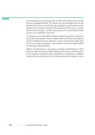 Es muy importante que usted aprenda a escribir textos. Hay muchas activida-
     des que le proponen hacerlo. Un consejo: una vez terminados, trate de leer
     algunos de sus escritos a otra persona, para comprobar si pudo expresar correc-
     tamente lo que intentaba comunicar. Preste especial atención a estas activida-
     des de escritura, porque a escribir correctamente solo se aprende practicando
     muchas veces y haciendo correcciones.
     Las Respuestas a las Actividades de Autoevaluación le permitirán reflexionar
     acerca de la actividad que realizó y analizar cuáles son las ideas que debieron
     orientar la elaboración de las respuestas. A partir de esta lectura podrá saber
     no solo si contestó correctamente, sino más bien, si pensó su respuesta desde
     los conceptos e ideas adecuadas.
     Además del diccionario le aconsejamos consultar periódicamente el libro
     ¿Cómo se escribe? 8, de Alicia Coquet, Kapelusz, Buenos Aires, 1999, para revi-
     sar su ortografía. Escribir sin errores ortográficos es importante en cualquier
     instancia de comunicación escrita y le recomendamos que lo tenga en cuenta.




10   EDUCACIÓN ADULTOS 2000 • Lengua
 