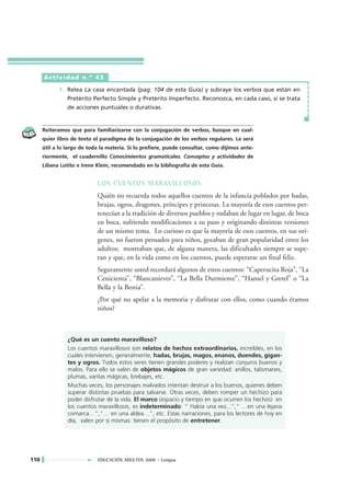 Actividad n.º 43

            1. Relea La casa encantada (pag. 104 de esta Guía) y subraye los verbos que están en
               Pretérito Perfecto Simple y Pretérito Imperfecto. Reconozca, en cada caso, si se trata
               de acciones puntuales o durativas.


      Reiteramos que para familiarizarse con la conjugación de verbos, busque en cual-
      quier libro de texto el paradigma de la conjugación de los verbos regulares. Le será
      útil a lo largo de toda la materia. Si lo prefiere, puede consultar, como dijimos ante-
      riormente, el cuadernillo Conocimientos gramaticales. Conceptos y actividades de
      Liliana Lotito e Irene Klein, recomendado en la bibliografía de esta Guía.


                            LOS CUENTOS MARAVILLOSOS
                            Quién no recuerda todos aquellos cuentos de la infancia poblados por hadas,
                            brujas, ogros, dragones, príncipes y princesas. La mayoría de esos cuentos per-
                            tenecían a la tradición de diversos pueblos y rodaban de lugar en lugar, de boca
                            en boca, sufriendo modificaciones a su paso y originando distintas versiones
                            de un mismo tema. Lo curioso es que la mayoría de esos cuentos, en sus orí-
                            genes, no fueron pensados para niños, gozaban de gran popularidad entre los
                            adultos; mostraban que, de alguna manera, las dificultades siempre se supe-
                            ran y que, en la vida como en los cuentos, puede esperarse un final feliz.
                            Seguramente usted recordará algunos de estos cuentos: “Caperucita Roja”, “La
                            Cenicienta”, “Blancanieves”, “La Bella Durmiente”, “Hansel y Gretel” o “La
                            Bella y la Bestia”.
                            ¿Por qué no apelar a la memoria y disfrutar con ellos, como cuando éramos
                            niños?



                ¿Qué es un cuento maravilloso?
                Los cuentos maravillosos son relatos de hechos extraordinarios, increíbles, en los
                cuales intervienen, generalmente, hadas, brujas, magos, enanos, duendes, gigan-
                tes y ogros. Todos estos seres tienen grandes poderes y realizan conjuros buenos y
                malos. Para ello se valen de objetos mágicos de gran variedad: anillos, talismanes,
                plumas, varitas mágicas, brebajes, etc.
                Muchas veces, los personajes malvados intentan destruir a los buenos, quienes deben
                superar distintas pruebas para salvarse. Otras veces, deben romper un hechizo para
                poder disfrutar de la vida. El marco (espacio y tiempo en que ocurren los hechos) en
                los cuentos maravillosos, es indeterminado: “ Había una vez...”,” …en una lejana
                comarca…”,”… en una aldea…”, etc. Estas narraciones, para los lectores de hoy en
                día, valen por sí mismas: tienen el propósito de entretener.




110                         EDUCACIÓN ADULTOS 2000 • Lengua
 