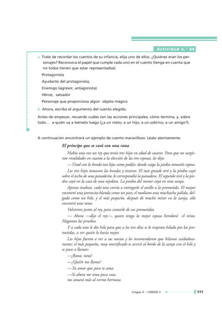 Actividad n.° 44

a. Trate de recordar los cuentos de su infancia, elija uno de ellos. ¿Quiénes eran los per-
    sonajes? Reconozca el papel que cumple cada uno en el cuento (tenga en cuenta que
    no todos tienen que estar representados):
  Protagonista
  Ayudante del protagonista,
  Enemigo (agresor, antagonista)
  Héroe, salvador
  Personaje que proporciona algún objeto mágico

b. Ahora, escriba el argumento del cuento elegido.

Antes de empezar, recuerde cuáles son las acciones principales, cómo termina, y, sobre
todo… a quién va a leérselo luego (¿a un nieto, a un hijo, a un sobrino, a un amigo?).



A continuación encontrará un ejemplo de cuento maravilloso. Léalo atentamente.

              El príncipe que se casó con una rana
                  Había una vez un rey que tenía tres hijos en edad de casarse. Para que no surgie-
              ran rivalidades en cuanto a la elección de las tres esposas, les dijo:
                  —Tirad con la honda tan lejos como podáis: donde caiga la piedra tomaréis esposa.
                  Los tres hijos tomaron las hondas y tiraron. El más grande tiró y la piedra cayó
              sobre el techo de una panadería; le correspondió la panadera. El segundo tiró y la pie-
              dra cayó en la casa de una tejedora. La piedra del menor cayó en una zanja.
                  Apenas tiraban, cada uno corría a entregarle el anillo a la prometida. El mayor
              encontró una jovencita blanda como un pan; el mediano una muchacha pálida, del-
              gada como un hilo, y el más pequeño, después de mucho mirar en la zanja, sólo
              encontró una rana.
                  Volvieron junto al rey, para contarle de sus prometidas.
                  — Ahora —dijo el rey—, quien tenga la mejor esposa heredará el reino.
              Hagamos las pruebas.
                  Y a cada uno le dio hilo para que a los tres días se lo trajeran hilado por las pro-
              metidas, a ver quién lo hacía mejor.
                  Los hijos fueron a ver a sus novias y les recomendaron que hilaran cuidadosa-
              mente; el más pequeño, muy mortificado se acercó al borde de la zanja con el hilo y
              se puso a llamar:
                  —¡Rana, rana!
                  —¿Quién me llama?
                  —Tu amor que poco te ama.
                  —Si ahora me ama poca cosa,
                  me amará más al verme hermosa.

                                                            Lengua A • UNIDAD 4                          111
 