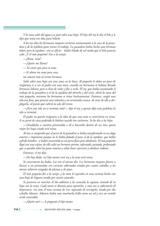Y la rana salió del agua y se posó sobre una hoja. El hijo del rey le dio el hilo y le
      dijo que tenía tres días para hilarlo.
          A los tres días los hermanos mayores corrieron ansiosamente a la casa de la pana-
      dera y de la tejedora para retirar el trabajo. La panadera había hecho una hermosa
      labor, pero la tejedora –era su oficio– había hilado de tal modo que el hilo parecía
      seda. ¿Y el más pequeño? Fue a la zanja:
          —¡Rana, rana!
          —¿Quién me llama?
          —Tu amor que poco te ama.
          —Si ahora me ama poca cosa,
          me amará más al verme hermosa.
          Saltó sobre una hoja con una nuez en la boca. Al pequeño le daba un poco de
      vergüenza ir a ver al padre con una nuez, cuando sus hermanos le habían llevado
      hermosas labores; pero se hizo de valor y fue a verlo. El rey, que había examinado el
      trabajo de la panadera y el de la tejedora del derecho y del revés, abrió la nuez del
      más pequeño, mientras los hermanos se reían burlonamente. Entonces, surgió una
      tela tan fina, que parecía una telaraña y no terminaba nunca de tirar de ella y des-
      plegarla, al punto que cubrió la sala del trono.
          —¡Pero esta tela no se termina más!— dijo el rey, y apenas dijo estas palabras la
      tela se terminó.
          El padre no quería resignarse a la idea de que una rana se convirtiera en reina.
      A su perra de caza preferida le habían nacido tres cachorros. Se los dio a los hijos.
          —Llevádselos a vuestras prometidas e id a buscarlos dentro de un mes; quien
      mejor los haya criado será reina.
          Al mes se comprobó que el perro de la panadera se había transformado en un dogo
      enorme e imponente porque no le había faltado el pan; el de la tejedora, que había
      sufrido hambre, se había convertido en un perro flaco pero obediente. El más pequeño
      llegó con una cajita; de ella salió un hermoso perrito, adornado, peinado, perfumado
      que se paraba sobre las patas traseras y sabía hacer ejercicios y obedecer órdenes.
          Entonces, el rey dijo:
          —No hay duda; mi hijo menor será rey y la rana será reina.
          Se concertaron las bodas. Las tres el mismo día. Los hermanos mayores fueron a
      buscar a sus prometidas con carrozas adornadas tiradas por cuatro caballos, y las
      novias subieron cargadas de plumas y de joyas.
          El más pequeño fue a la zanja, y la rana lo esperaba en una carroza hecha con
      una hoja de higuera tirada por cuatro caracoles.
          Se pusieron en marcha; él iba adelante y los caracoles lo seguían, tirando de la
      hoja con la rana. Cada tanto se detenía para esperarlos, y una vez se adormeció.Al
      despertarse, vio ante él una carroza de oro, tapizada de terciopelo, tirada por dos
      caballos blancos. Adentro había una muchacha bella como un sol y con un vestido
      verde esmeralda.
          —¿Quién sois?—, le preguntó el hijo menor.

112                          EDUCACIÓN ADULTOS 2000 • Lengua
 