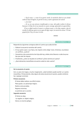 —Soy la rana— y como él no quería creerle, la muchacha abrió un arca donde
              estaba la hoja de higuera, la piel de la rana y cuatro caparazones de caracol.
                  —¿La rana?
                  —Sí, yo era una princesa transformada en rana: sólo podía recobrar la forma
              humana si el hijo de un rey consentía en casarse conmigo, ignorando mi aspecto físico.
                  El rey se alegró mucho al conocer a su futura nuera, y a los hijos mayores, rojos de
              envidia, les dijo que quien no era capaz de elegir mujer, no merecía la corona. Y el más
              pequeño fue el rey y la rana, la reina.

                                                                       Anónimo




                                                                            Actividad n.° 45

Responda las siguientes consignas sobre el cuento que acaba de leer:

a. Elabore la secuencia narrativa del cuento.
b. El rey quiere casar a sus hijos y les impone cómo elegir novia. Entonces, se produce
   un conflicto. ¿cuál es?
c. Caracterice a las novias de los tres hijos del rey y relate cómo llevaron a cabo las prue-
   bas que este les impuso.
d. Finalmente, ¿cómo se resuelve el conflicto? ¿Cómo termina el cuento?
e. ¿Qué elementos maravillosos encuentra usted en este cuento?


                                                                            Actividad n.° 46

De la secuencia al cuento

Con un poco de magia y mucha imaginación, usted también puede escribir un cuento
maravilloso. Primeramente, elija alguna de estas secuencias (si quiere, puede combinar-
las o agregar acciones):

Primera secuencia:
  El héroe debe realizar una difícil misión.
  Pide ayuda a un personaje mágico.
  Realiza varias pruebas.
  Regresa victorioso.
  Lo premian por su acción.
Segunda secuencia:

  El héroe se aleja.
   Le regalan un objeto mágico.
  Vence un enorme peligro.


                                                            Lengua A • UNIDAD 4                          113
 