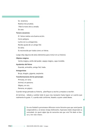 Se enamora.
        Realiza tres pruebas.
         Pide la mano de su amada.
        Se casa.

      Tercera secuencia:

        El héroe realiza una buena acción.
        Corre peligros.
        Lucha con su antagonista.
        Recibe ayuda de un amigo fiel.
        Se salva.
        Es reconocido por todos como un héroe.

      Luego elija algunos de estos elementos para incluir en su historia:

      Objetos mágicos
        Varita mágica, anillo del poder, espejo mágico, capa invisible.

      Ayudantes del héroe
        Duende, animalito, amigo fiel, hada.

      Antagonistas
        Bruja, dragón, gigante, serpiente.

      Transformaciones de los personajes
        Princesa, en rana.
        Animal, en persona.
        Objeto, en oro.
        Persona, en pájaro.

      Cuando tenga pensada su historia, planifique su escrito y empiece a escribir.

      Al terminar, reléala y cambie todo lo que crea necesario hasta lograr un cuento que
      realmente le guste. Y, cuando esté conforme, léaselo a quien usted desee.




                     En esta Unidad le presentamos diferentes textos literarios para que usted pueda
                     comprenderlos y al mismo tiempo disfrutarlos. Esperamos haber despertado su
                     curiosidad. ¿Le gustó algún tipo de narración más que otra? No dude en bus-
                     car y leer más relatos.




114                  EDUCACIÓN ADULTOS 2000 • Lengua
 