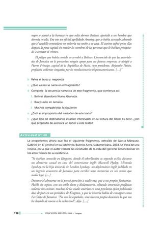 negro se acercó a la hamaca en que solía dormir Bolívar, apuñaló a un hombre que
            dormía en ella. Era este un oficial apellidado Amestoy, que se había acostado sabiendo
            que el caudillo venezolano no volvería esa noche a su casa. El asesino sufrió pocos días
            después la pena capital sin revelar los nombres de las personas que lo habían precipita-
            do a cometer el crimen.
               El peligro que había corrido no arredró a Bolívar. Convencido de que las autorida-
            des de Jamaica no le prestarían ningún apoyo para sus futuras empresas, se dirigió a
            Puerto Príncipe, capital de la República de Haití, cuyo presidente, Alejandro Petión,
            profesaba ardientes simpatías por los revolucionarios hispanoamericanos. […]”

         b. Relea el texto y responda

         c. ¿Qué suceso se narra en el fragmento?

         d. Complete la secuencia narrativa de este fragmento, que comienza así:

           1. Bolívar abandonó Nueva Granada.

           2. Buscó asilo en Jamaica.

           3. Muchos compatriotas lo siguieron

         e. ¿Cuál es el propósito del narrador de este texto?

         f. ¿Qué tipo de destinatarios estarían interesados en la lectura del libro? Es decir, ¿con
            qué propósito de acercará un lector a este texto?



      Actividad nº 48

         Le proponemos ahora que lea el siguiente fragmento, extraído de García Márquez,
         Gabriel, en El general en su laberinto, Buenos Aires, Sudamericana, 2003. Se trata de una
         novela, en la que el autor rescata las vicisitudes de la vida del general Simón Bolívar en
         los años finales de su existencia.

            “Se habían conocido en Kingston, donde él sobrellevaba su segundo exilio, durante
            un almuerzo casual en casa del comerciante inglés Maxwell Hyslop. Miranda
            Lyndsay era la hija única de sir London Lyndsay, un diplomático inglés jubilado en
            un ingenio azucarero de Jamaica para escribir unas memorias en seis tomos que
            nadie leyó. […]
            Durante el almuerzo no le prestó atención a nadie más que a sus propios fantasmas.
            Habló sin reposo, con un estilo docto y declamatorio, soltando sentencias proféticas
            todavía sin cocinar, muchas de las cuales estarían en una proclama épica publicada
            días después en un periódico de Kingston, y que la historia había de consagrar como
            La Carta de Jamaica. “No son los españoles, sino nuestra propia desunión lo que nos
            ha llevado de nuevo a la esclavitud”, dijo. […]


118                     EDUCACIÓN ADULTOS 2000 • Lengua
 