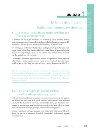 1




                                                                                          UNIDAD 1
                                                                            UNIDAD

                                         El lenguaje en acción:
                                  hablamos, leemos, escribimos…
1.1. La lengua como instrumento privilegiado
     para la comunicación
El hombre, ser social por naturaleza, ha utilizado y utiliza distintos medios
para comunicarse con los miembros de la sociedad de la que forma parte. De
todos ellos, el lenguaje es el medio más difundido y el más eficiente.
Sin embargo, el ser humano ha recorrido un largo camino para hablar y escri-
bir tal como lo hace hoy. La necesidad de registrar datos, de guardar la infor-
mación por largo tiempo y que a su vez, sirviera para comunicarse a la distan-
cia, dio nacimiento a la escritura.
Lentamente, el hombre logró crear un sistema de signos con el que represen-
taba sonidos (vocales y consonantes) y que, al combinarse, le permitía expre-
sar ideas por escrito. Surge así nuestra lengua escrita, denominada alfabética.


Pero la comunicación no consiste solamente en transmitir información
mediante palabras. Comunicarse es un acto complejo; es una actividad en la
cual al menos dos personas se relacionan, intentando entender lo que cada uno
dice en función de las cosas que comparten o no y de todo lo que ellos mis-
mos saben y sienten.




1.2. Las situaciones de comunicación.
     Destinatario, propósito y tema
Vivimos interactuando con los demás, con quienes conocemos y con quienes
no. ¿Cómo nos enteramos de lo que le sucede a nuestros conocidos, amigos o
familiares? La mayoría de las veces, conversando. Pero, ¿es necesario acaso
conocer a una persona para preguntarle, por ejemplo, qué colectivo tomar
para ir a determinado lugar, y luego, para escuchar su respuesta?
La conversación es, sin lugar a dudas, parte importante de nuestra vida coti-
diana. Por eso, en la primera actividad de esta unidad analizaremos algunas
conversaciones.




                                                              Lengua A • UNIDAD 1        11
 