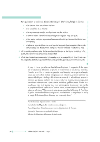 Para guiarse en la búsqueda de coincidencias y de diferencias, tenga en cuenta:

           •    si se narran o no los mismos hechos;

           •    si la secuencia es la misma;

           •    si se agregan personajes en alguno de los dos textos;

           •    si ambos textos tienen descripciones y/o diálogos o no y por qué;

           •    si los textos incluyen algunas reflexiones del autor y si estas coinciden o son
                diferentes;

           •    si advierte alguna diferencia en el uso del lenguaje (oraciones sencillas o más
                complicadas, uso de adjetivos, tiempos y modos verbales, vocabulario, etc.).

      3. ¿El propósito del narrador de la novela coincide con el del texto histórico? ¿Por
         qué? ¿Qué diferencias encuentra al respecto?

      4. ¿Qué tipo de destinatarios estarían interesados en la lectura del libro? Relaciónelo con
         los propósitos de lectura: para disfrutar, para aprender, para buscar información, etc.



                  Si bien es cierto que el tema abordado es el mismo, el propósito de los auto-
                  res es totalmente diferente: El general en su laberinto es una novela histórica.
                  Cuando la escribe, el escritor se permite más licencias con respecto a la exis-
                  tencia de los hechos, realiza interpretaciones subjetivas, permite adivinar su
                  postura ideológica a lo largo del relato o a través de la selección de aconteci-
                  mientos que decide incluir o no en su novela. Sus fuentes, sin embargo, son
                  las mismas: documentos, cartas, textos históricos, publicaciones, diarios per-
                  sonales, de viaje o de guerra, etc., pero las interpreta libremente y así escribe
                  su propia versión de los hechos. Como se lee en la contratapa del libro El gene-
                  ral en su laberinto, “Al reconstruir una época crucial de la historia de América,
                  el genial autor colombiano consigue una novela donde la tragedia de lo real y
                  la magia de lo maravilloso alcanzan sus cotas más altas.”


                  Novela histórica: algunos autores y títulos
                  María Esther de Miguel, Las batallas secretas de Belgrano.
                  Pedro Orgambide, Una chaqueta para morir. El fusilamiento de Dorrego.
                  Marguerite Yourcenar, Memorias de Adriano.
                  Salvador de Madariaga, El corazón de piedra verde.




120               EDUCACIÓN ADULTOS 2000 • Lengua
 
