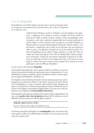 5.2. La biografía
Generalmente, en los libros aparece una nota más o menos extensa que inclu-
ye los aspectos más relevantes de la vida del autor y de su obra. En El general
en su laberinto se lee:
                      “Gabriel García Márquez, nacido en Colombia, es una de las figuras más impor-
                      tantes e influyentes de la literatura universal. Ganador del Premio Nobel de
                      Literatura en 1982, es además cuentista, ensayista, crítico cinematográfico, autor
                      de guiones y, sobre todo, intelectual comprometido con los grandes problemas de
                      nuestro tiempo, en primer término con los que afectan a su amada Colombia y a
                      Hispanoamérica en general. Máxima figura del llamado “realismo mágico”, en el
                      que historia e imaginación tejen el tapiz de una literatura viva, que respira por
                      todos sus poros, es en definitiva el hacedor de uno de los mundos narrativos más
                      densos de significados que ha dado la lengua española en el siglo XX. Entre sus
                      novelas más importantes figuran Cien años de soledad, Doce cuentos peregri-
                      nos, La hojarasca, Crónica de una muerte anunciada, El general en su labe-
                      rinto, La mala hora, El amor en los tiempos del cólera y El coronel no tiene
                      quien le escriba. Vivir para contarla, primer volumen de sus memorias, ha sido
                      publicado en otoño de 2002 por Mondadori.”
A estos textos se los denomina biografías.
Una biografía (del griego bio: vida y grafía: escribir) nos informa acerca de la
vida de una persona considerada representativa para el pensamiento y la sen-
sibilidad de una época: estadistas, artistas, luchadores sociales, escritores, gran-
des estrategas, descubridores, científicos, etc.
La biografía cuenta la historia personal en tercera persona, puesto que autor y
protagonista son distintos. Puede ser muy breve, como la nota de un diccio-
nario enciclopédico o como el resumen sobre Gabriel García Márquez que
aparece en El general en su laberinto al principio de la obra. También las encon-
tramos en las solapas o contratapas de algunos libros. En estos casos, suele pre-
dominar en la biografía la intencionalidad informativa.
Hay biografías más largas que adoptan la forma de un libro independiente. En
estos casos pueden tener otros propósitos además del de informar, como el
difundir en forma atractiva la vida de alguien especial.

   Biografías: algunos autores y títulos
   Oscar H. Villordo, Genio y figura de Adolfo Bioy Casares.


Una forma especial de la biografía es la autobiografía (auto: uno mismo; bio:
vida y grafía: escribir). Es la reflexión de un hombre o de una mujer acerca del
curso de su propia vida.


                                                                 Lengua A • UNIDAD 4                       121
 