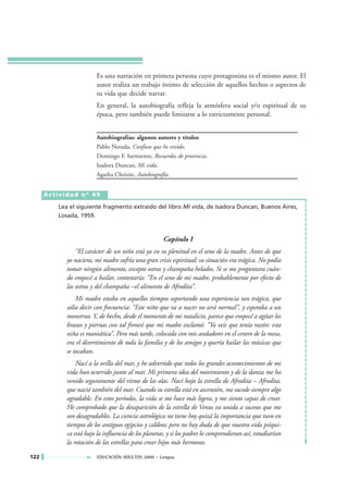 Es una narración en primera persona cuyo protagonista es el mismo autor. El
                        autor realiza un trabajo íntimo de selección de aquellos hechos o aspectos de
                        su vida que decide narrar.
                        En general, la autobiografía refleja la atmósfera social y/o espiritual de su
                        época, pero también puede limitarse a lo estrictamente personal.


                        Autobiografías: algunos autores y títulos
                        Pablo Neruda, Confieso que he vivido.
                        Domingo F. Sarmiento, Recuerdos de provincia.
                        Isadora Duncan, Mi vida.
                        Agatha Christie, Autobiografía.


      Actividad nº 49

         Lea el siguiente fragmento extraído del libro Mi vida, de Isadora Duncan, Buenos Aires,
         Losada, 1959.



                                                     Capítulo I
                “El carácter de un niño está ya en su plenitud en el seno de la madre. Antes de que
            yo naciera, mi madre sufría una gran crisis espiritual: su situación era trágica. No podía
            tomar ningún alimento, excepto ostras y champaña helados. Si se me preguntara cuán-
            do empecé a bailar, contestaría: “En el seno de mi madre, probablemente por efecto de
            las ostras y del champaña –el alimento de Afrodita”.
                Mi madre estaba en aquellos tiempos soportando una experiencia tan trágica, que
            solía decir con frecuencia: “Este niño que va a nacer no será normal”, y esperaba a un
            monstruo. Y, de hecho, desde el momento de mi natalicio, parece que empecé a agitar los
            brazos y piernas con tal frenesí que mi madre exclamó: “Ya veis que tenía razón: esta
            niña es maniática”. Pero más tarde, colocada con mis andadores en el centro de la mesa,
            era el divertimiento de toda la familia y de los amigos y quería bailar las músicas que
            se tocaban.
                Nací a la orilla del mar, y he advertido que todos los grandes acontecimientos de mi
            vida han ocurrido junto al mar. Mi primera idea del movimiento y de la danza me ha
            venido seguramente del ritmo de las olas. Nací bajo la estrella de Afrodita – Afrodita,
            que nació también del mar. Cuando su estrella está en ascensión, me sucede siempre algo
            agradable. En estos períodos, la vida se me hace más ligera, y me siento capaz de crear.
            He comprobado que la desaparición de la estrella de Venus va unida a sucesos que me
            son desagradables. La ciencia astrológica no tiene hoy quizá la importancia que tuvo en
            tiempos de los antiguos egipcios y caldeos; pero no hay duda de que nuestra vida psíqui-
            ca está bajo la influencia de los planetas, y si los padres lo comprendieran así, estudiarían
            la rotación de las estrellas para crear hijos más hermosos.

122                      EDUCACIÓN ADULTOS 2000 • Lengua
 