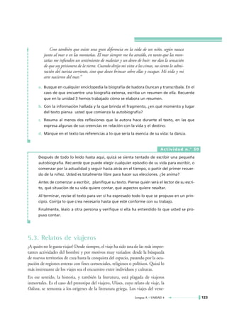Creo también que existe una gran diferencia en la vida de un niño, según nazca
         junto al mar o en las montañas. El mar siempre me ha atraído, en tanto que las mon-
         tañas me infunden un sentimiento de malestar y un deseo de huir: me dan la sensación
         de que soy prisionera de la tierra. Cuando dirijo mi vista a las cimas, no siento la admi-
         ración del turista corriente, sino que deseo brincar sobre ellas y escapar. Mi vida y mi
         arte nacieron del mar.”

      a. Busque en cualquier enciclopedia la biografía de Isadora Duncan y transcríbala. En el
         caso de que encuentre una biografía extensa, escriba un resumen de ella. Recuerde
         que en la unidad 3 hemos trabajado cómo se elabora un resumen.

      b. Con la información hallada y la que brinda el fragmento, ¿en qué momento y lugar
         del texto piensa usted que comienza la autobiografía?

      c. Resuma al menos dos reflexiones que la autora hace durante el texto, en las que
         expresa algunas de sus creencias en relación con la vida y el destino.

      d. Marque en el texto las referencias a lo que sería la esencia de su vida: la danza.



                                                                                    Actividad n.° 50

      Después de todo lo leído hasta aquí, quizá se sienta tentado de escribir una pequeña
      autobiografía. Recuerde que puede elegir cualquier episodio de su vida para escribir, o
      comenzar por la actualidad y seguir hacia atrás en el tiempo, o partir del primer recuer-
      do de la niñez. Usted es totalmente libre para hacer sus elecciones. ¿Se anima?

      Antes de comenzar a escribir, planifique su texto. Piense quién será el lector de su escri-
      to, qué situación de su vida quiere contar, qué aspectos quiere resaltar.

      Al terminar, revise el texto para ver si ha expresado todo lo que se propuso en un prin-
      cipio. Corrija lo que crea necesario hasta que esté conforme con su trabajo.

      Finalmente, léalo a otra persona y verifique si ella ha entendido lo que usted se pro-
      puso contar.




5.3. Relatos de viajeros
¿A quién no le gusta viajar? Desde siempre, el viaje ha sido una de las más impor-
tantes actividades del hombre y por motivos muy variados: desde la búsqueda
de nuevos territorios de caza hasta la conquista del espacio, pasando por la ocu-
pación de regiones enteras con fines comerciales, religiosos o políticos. Quizá lo
más interesante de los viajes sea el encuentro entre individuos y culturas.
En ese sentido, la historia, y también la literatura, está plagada de viajeros
inmortales. Es el caso del prototipo del viajero, Ulises, cuyo relato de viaje, la
Odisea, se remonta a los orígenes de la literatura griega. Los viajes del vene-
                                                                   Lengua A • UNIDAD 4                 123
 