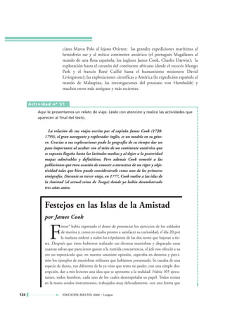 ciano Marco Polo al lejano Oriente; las grandes expediciones marítimas al
                       hemisferio sur y al mítico continente antártico (el portugués Magallanes al
                       mando de una flota española, los ingleses James Cook, Charles Darwin); la
                       exploración hasta el corazón del continente africano (desde el escocés Mungo
                       Park y el francés René Caillié hasta el humanísimo misionero David
                       Livingstone); las exploraciones científicas a América (la expedición española al
                       mando de Malaspina, las investigaciones del prusiano von Humboldt) y
                       muchos otros más antiguos y más recientes.


      Actividad nº 51

         Aquí le presentamos un relato de viaje. Léalo con atención y realice las actividades que
         aparecen al final del texto.


              La relación de sus viajes escrita por el capitán James Cook (1728-
            1799), el gran navegante y explorador inglés, es un modelo en su géne-
            ro. Gracias a sus exploraciones pudo la geografía de su tiempo dar un
            paso importante al acabar con el mito de un continente antártico que
            se suponía llegaba hasta las latitudes medias y al dejar a la posteridad
            mapas admirables y definitivos. Pero además Cook sometió a las
            poblaciones que tuvo ocasión de conocer a encuestas de un rigor y obje-
            tividad tales que bien puede considerársele como uno de los primeros
            etnógrafos. Durante su tercer viaje, en 1777, Cook vuelve a las islas de
            la Amistad (el actual reino de Tonga) donde ya había desembarcado
            tres años antes.



            Festejos en las Islas de la Amistad
            por James Cook


               F
                       inou* había expresado el deseo de presenciar los ejercicios de los soldados
                       de marina y, como yo estaba pronto a satisfacer su curiosidad, el día 20 por
                       la mañana ordené a todos los tripulantes de las dos naves que bajaran a tie-
            rra. Después que éstos hubieron realizado sus diversas maniobras y disparado unas
            cuantas salvas que parecieron gustar a la nutrida concurrencia, el jefe nos ofreció a su
            vez un espectáculo que, en nuestra unánime opinión, superaba en destreza y preci-
            sión los ejemplos de maniobras militares que habíamos presentado. Se trataba de una
            especie de danza, tan diferente de lo ya visto que temo no poder, con una simple des-
            cripción, dar a mis lectores una idea que se aproxime a la realidad. Había 105 ejecu-
            tantes, todos hombres, cada uno de los cuales desempeñaba su papel. Todos tenían
            en la mano sendos instrumentos, trabajados muy delicadamente, con una forma que

124                    EDUCACIÓN ADULTOS 2000 • Lengua
 