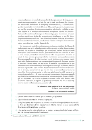 se asemejaba más o menos a la de un canalete de diez pies y medio de largo, y dota-
               dos de un mango pequeño y una hoja fina que los hacía muy livianos. Los ejecutan-
               tes movían estos instrumentos de múltiples y variadas maneras, y a cada uno corres-
               pondía una actitud o movimiento diferentes del cuerpo. Se pusieron, para comenzar,
               en tres filas, y mediante desplazamientos sucesivos cada hombre cambiaba su posi-
               ción original, de tal modo que los que estaban atrás pasaron adelante. No se queda-
               ban de todos modos mucho tiempo en el mismo lugar, y sus movimientos se hacían
               mediante transiciones rápidas. En un momento se desplegaban en una fila única,
               luego formaban un semicírculo, y por último dos columnas cuadradas. Mientras rea-
               lizaban este último movimiento, uno de ellos se adelantó e interpretó frente a mí una
               danza humorística que puso fin al espectáculo.
                  Los instrumentos musicales consistían en dos tambores o, más bien, dos bloques de
              madera huecos que, al ser golpeados con dos palillos, dejaban escuchar claramente algu-
              nas notas. No me pareció, sin embargo, que los bailarines tomasen mucho en cuenta
              estos sonidos como orientación o ayuda, pues obedecían más bien a un coro de músi-
              ca vocal en que participaban simultáneamente todos los ejecutantes. Su canto no
              carecía de cierta armonía agradable y todos los movimientos se encadenaban con tanta
              destreza que aquel cuerpo de ballet compacto parecía funcionar como una gran maqui-
              naria única. Todos pensábamos que semejante ejecución merecería el aplauso unánime
              en un teatro europeo; estaba tan por encima de todos los espectáculos con los que
              habíamos tratado de entretenerlos que hubiera podido creerse que se afanaban por dejar
              sentada su superioridad sobre nosotros. Nuestros instrumentos musicales no les atraje-
              ron en absoluto, salvo el tambor, que por otra parte no consideraban superior a los
              suyos. Con el propósito de suscitar en ellos una opinión más favorable acerca de los
              entretenimientos ingleses y de impregnar sus espíritus de una noción más elevada de la
              superioridad de nuestros talentos, mandé que se prepararan algunos fuegos artificiales,
              que hice encender al caer la noche en presencia de Finou y otros jefes. Nuestros cohe-
              tes volantes y acuáticos, en especial, les gustaron y asombraron más allá de lo descrip-
              tible; los puntos estaban en delante de nuestro lado.

                                               * El jefe Finou, al que se consideraba rey de todo el archipiélago,
                                                                           le dispensa una extraordinaria acogida.

                                                                  Viaje hacia el Polo sur y alrededor del mundo.


           a. ¿Dónde transcurren los sucesos que se narran? ¿En qué año?
           b. ¿Qué suceso se describe en el texto? Explíquelo.
           c. En algunas partes del fragmento se advierte una evaluación por parte del autor acer-
              ca de lo que describe. Subraye esos tramos en el texto, indique en cada caso si se trata
              de una valoración positiva o negativa.
           d. ¿Con qué propósito ordena Cook que se prepare un espectáculo de fuegos artificia-
              les? ¿Se cumple ese propósito? Explíquelo.

(*)   Tomado de la Revista El Correo de la UNESCO, abril 1987


                                                                              Lengua A • UNIDAD 4                    125
 