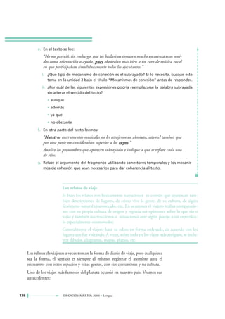 e. En el texto se lee:
               “No me pareció, sin embargo, que los bailarines tomasen mucho en cuenta estos soni-
               dos como orientación o ayuda, pues obedecían más bien a un coro de música vocal
               en que participaban simultáneamente todos los ejecutantes.”
               i. ¿Qué tipo de mecanismo de cohesión es el subrayado? Si lo necesita, busque este
                  tema en la unidad 3 bajo el título “Mecanismos de cohesión” antes de responder.
               ii. ¿Por cuál de las siguientes expresiones podría reemplazarse la palabra subrayada
                   sin alterar el sentido del texto?
                  • aunque
                  • además
                  • ya que
                  • no obstante
            f. En otra parte del texto leemos:
               “Nuestros instrumentos musicales no les atrajeron en absoluto, salvo el tambor, que
               por otra parte no consideraban superior a los suyos.”
               Analice los pronombres que aparecen subrayados e indique a qué se refiere cada uno
               de ellos.
            g. Relate el argumento del fragmento utilizando conectores temporales y los mecanis-
               mos de cohesión que sean necesarios para dar coherencia al texto.




                             Los relatos de viaje
                             Si bien los relatos son básicamente narraciones es común que aparezcan tam-
                             bién descripciones de lugares, de cómo vive la gente, de su cultura, de algún
                             fenómeno natural desconocido, etc. En ocasiones el viajero realiza comparacio-
                             nes con su propia cultura de origen y registra sus opiniones sobre lo que vio o
                             vivió y también sus reacciones o sensaciones ante algún paisaje o un espectácu-
                             lo especialmente conmovedor.
                             Generalmente el viajero hace su relato en forma ordenada, de acuerdo con los
                             lugares que fue visitando. A veces, sobre todo en los viajes más antiguos, se inclu-
                             yen dibujos, diagramas, mapas, planos, etc.

      Los relatos de viajeros a veces toman la forma de diario de viaje, pero cualquiera
      sea la forma, el sentido es siempre el mismo: registrar el asombro ante el
      encuentro con otros espacios y otras gentes, con sus costumbres y su cultura.
      Uno de los viajes más famosos del planeta ocurrió en nuestro país. Veamos sus
      antecedentes:


126                          EDUCACIÓN ADULTOS 2000 • Lengua
 