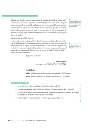 Llevaba este hombre también una especie de zapatos hechos de la misma piel2.                 2
                                                                                                   Por estos zapatos, que
      Armas: tenía en la mano izquierda un arco corto y macizo, cuya cuerda, un poco               hacían parecerse los pies
                                                                                                   del gigante a las patas de
      más gruesa que la de un laúd, estaba hecha con un intestino del mismo animal;                un oso, Magallanes los
                                                                                                   llamó patagones.
      en la otra mano empuñaba varias flechas de caña pequeñas, que por un extremo
      tenían plumas como las nuestras y por el otro, en lugar de hierro, una punta de
      pedernal blanco y negro. También con pedernal hacen instrumentos cortantes para
      labrar la madera.
      21 de octubre de 1520. Estrecho.
        Siguiendo nuestra ruta hacia el sur, descubrimos un estrecho que llamamos estre-
      cho de los Patagones3. Como pudimos apreciar al cabo de pocos días, este estrecho            3
                                                                                                   Al poco tiempo se lo
      tiene 440 millas de largo y desemboca en otro mar, al que llamamos Pacífico. Está            denominó estrecho de
      rodeado de montañas muy elevadas y cubiertas de nieve; es muy profundo, hasta el             Magallanes

      punto de que, aun estando bastante cerca de tierra, no hallaba el ancla fondo en
      veinticinco o treinta brazas.
                           (fragmento adaptado)

                                                                             Antonio Pigafetta,
                                                             en Primer viaje en torno del globo,
                                          Buenos Aires, Centro Editor de América Latina, 1971.


                           Vocabulario
                           milla: medida usada por los marinos que equivale a 1852 metros.
                           braza: medida usada por los marinos equivalente a 1,67 metros.


      Actividad n.° 52

            a. En el Diario de viaje se relata un descubrimiento, ¿cuál es?

            b. También se describe a los habitantes del país. ¿Qué nombre les da? ¿Por qué?

            c. Escriba la secuencia narrativa desde que Pigafetta soñaba con conocer el nuevo
               mundo hasta el último día del diario aquí citado.

            d. Señale algún tramo descriptivo e indique qué se describe en él.




128                        EDUCACIÓN ADULTOS 2000 • Lengua
 