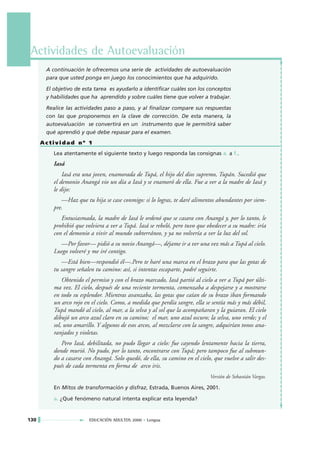 Actividades de Autoevaluación
       A continuación le ofrecemos una serie de actividades de autoevaluación
       para que usted ponga en juego los conocimientos que ha adquirido.

       El objetivo de esta tarea es ayudarlo a identificar cuáles son los conceptos
       y habilidades que ha aprendido y sobre cuáles tiene que volver a trabajar.

       Realice las actividades paso a paso, y al finalizar compare sus respuestas
       con las que proponemos en la clave de corrección. De esta manera, la
       autoevaluación se convertirá en un instrumento que le permitirá saber
       qué aprendió y qué debe repasar para el examen.
      Actividad nº 1
          Lea atentamente el siguiente texto y luego responda las consignas a. a f..
          Iasá
              Iasá era una joven, enamorada de Tupá, el hijo del dios supremo, Tupán. Sucedió que
          el demonio Anangá vio un día a Iasá y se enamoró de ella. Fue a ver a la madre de Iasá y
          le dijo:
             —Haz que tu hija se case conmigo: si lo logras, te daré alimentos abundantes por siem-
          pre.
             Entusiasmada, la madre de Iasá le ordenó que se casara con Anangá y, por lo tanto, le
          prohibió que volviera a ver a Tupá. Iasá se rebeló, pero tuvo que obedecer a su madre: iría
          con el demonio a vivir al mundo subterráneo, y ya no volvería a ver la luz del sol.
            —Por favor— pidió a su novio Anangá—, déjame ir a ver una vez más a Tupá al cielo.
          Luego volveré y me iré contigo.
             —Está bien—respondió él—.Pero te haré una marca en el brazo para que las gotas de
          tu sangre señalen tu camino: así, si intentas escaparte, podré seguirte.
              Obtenido el permiso y con el brazo marcado, Iasá partió al cielo a ver a Tupá por últi-
          ma vez. El cielo, después de una reciente tormenta, comenzaba a despejarse y a mostrarse
          en todo su esplendor. Mientras avanzaba, las gotas que caían de su brazo iban formando
          un arco rojo en el cielo. Como, a medida que perdía sangre, ella se sentía más y más débil,
          Tupá mandó al cielo, al mar, a la selva y al sol que la acompañaran y la guiaran. El cielo
          dibujó un arco azul claro en su camino; el mar, uno azul oscuro; la selva, uno verde; y el
          sol, uno amarillo. Y algunos de esos arcos, al mezclarse con la sangre, adquirían tonos ana-
          ranjados y violetas.
             Pero Iasá, debilitada, no pudo llegar a cielo: fue cayendo lentamente hacia la tierra,
          donde murió. No pudo, por lo tanto, encontrarse con Tupá; pero tampoco fue al submun-
          do a casarse con Anangá. Solo quedó, de ella, su camino en el cielo, que vuelve a salir des-
          pués de cada tormenta en forma de arco iris.
                                                                             Versión de Sebastián Vargas.

          En Mitos de transformación y disfraz, Estrada, Buenos Aires, 2001.

          a. ¿Qué fenómeno natural intenta explicar esta leyenda?


130                      EDUCACIÓN ADULTOS 2000 • Lengua
 