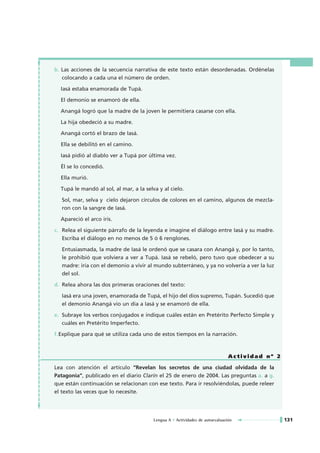 b. Las acciones de la secuencia narrativa de este texto están desordenadas. Ordénelas
   colocando a cada una el número de orden.

  Iasá estaba enamorada de Tupá.

  El demonio se enamoró de ella.

  Anangá logró que la madre de la joven le permitiera casarse con ella.

  La hija obedeció a su madre.

  Anangá cortó el brazo de Iasá.

  Ella se debilitó en el camino.

  Iasá pidió al diablo ver a Tupá por última vez.

  Él se lo concedió.

  Ella murió.

  Tupá le mandó al sol, al mar, a la selva y al cielo.

   Sol, mar, selva y cielo dejaron círculos de colores en el camino, algunos de mezcla-
   ron con la sangre de Iasá.

  Apareció el arco iris.

c. Relea el siguiente párrafo de la leyenda e imagine el diálogo entre Iasá y su madre.
   Escriba el diálogo en no menos de 5 ó 6 renglones.

   Entusiasmada, la madre de Iasá le ordenó que se casara con Anangá y, por lo tanto,
   le prohibió que volviera a ver a Tupá. Iasá se rebeló, pero tuvo que obedecer a su
   madre: iría con el demonio a vivir al mundo subterráneo, y ya no volvería a ver la luz
   del sol.

d. Relea ahora las dos primeras oraciones del texto:

   Iasá era una joven, enamorada de Tupá, el hijo del dios supremo, Tupán. Sucedió que
   el demonio Anangá vio un día a Iasá y se enamoró de ella.

e. Subraye los verbos conjugados e indique cuáles están en Pretérito Perfecto Simple y
   cuáles en Pretérito Imperfecto.

f.Explique para qué se utiliza cada uno de estos tiempos en la narración.



                                                                               Actividad nº 2

Lea con atención el artículo “Revelan los secretos de una ciudad olvidada de la
Patagonia”, publicado en el diario Clarín el 25 de enero de 2004. Las preguntas a. a g.
que están continuación se relacionan con ese texto. Para ir resolviéndolas, puede releer
el texto las veces que lo necesite.




                                         Lengua A • Actividades de autoevaluación               131
 