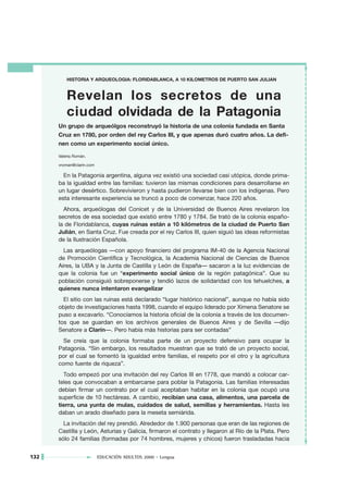 HISTORIA Y ARQUEOLOGIA: FLORIDABLANCA, A 10 KILOMETROS DE PUERTO SAN JULIAN


          Revelan los secretos de una
          ciudad olvidada de la Patagonia
      Un grupo de arqueólgos reconstruyó la historia de una colonia fundada en Santa
      Cruz en 1780, por orden del rey Carlos III, y que apenas duró cuatro años. La defi-
      nen como un experimento social único.

      Valeria Román.

      vroman@clarin.com

        En la Patagonia argentina, alguna vez existió una sociedad casi utópica, donde prima-
      ba la igualdad entre las familias: tuvieron las mismas condiciones para desarrollarse en
      un lugar desértico. Sobrevivieron y hasta pudieron llevarse bien con los indígenas. Pero
      esta interesante experiencia se truncó a poco de comenzar, hace 220 años.
        Ahora, arqueólogas del Conicet y de la Universidad de Buenos Aires revelaron los
      secretos de esa sociedad que existió entre 1780 y 1784. Se trató de la colonia españo-
      la de Floridablanca, cuyas ruinas están a 10 kilómetros de la ciudad de Puerto San
      Julián, en Santa Cruz. Fue creada por el rey Carlos III, quien siguió las ideas reformistas
      de la Ilustración Española.
        Las arqueólogas —con apoyo financiero del programa IM-40 de la Agencia Nacional
      de Promoción Científica y Tecnológica, la Academia Nacional de Ciencias de Buenos
      Aires, la UBA y la Junta de Castilla y León de España— sacaron a la luz evidencias de
      que la colonia fue un “experimento social único de la región patagónica”. Que su
      población consiguió sobreponerse y tendió lazos de solidaridad con los tehuelches, a
      quienes nunca intentaron evangelizar
        El sitio con las ruinas está declarado “lugar histórico nacional”, aunque no había sido
      objeto de investigaciones hasta 1998, cuando el equipo liderado por Ximena Senatore se
      puso a excavarlo. “Conocíamos la historia oficial de la colonia a través de los documen-
      tos que se guardan en los archivos generales de Buenos Aires y de Sevilla —dijo
      Senatore a Clarín—. Pero había más historias para ser contadas”
        Se creía que la colonia formaba parte de un proyecto defensivo para ocupar la
      Patagonia. “Sin embargo, los resultados muestran que se trató de un proyecto social,
      por el cual se fomentó la igualdad entre familias, el respeto por el otro y la agricultura
      como fuente de riqueza”.
        Todo empezó por una invitación del rey Carlos III en 1778, que mandó a colocar car-
      teles que convocaban a embarcarse para poblar la Patagonia. Las familias interesadas
      debían firmar un contrato por el cual aceptaban habitar en la colonia que ocupó una
      superficie de 10 hectáreas. A cambio, recibían una casa, alimentos, una parcela de
      tierra, una yunta de mulas, cuidados de salud, semillas y herramientas. Hasta les
      daban un arado diseñado para la meseta semiárida.
        La invitación del rey prendió. Alrededor de 1.900 personas que eran de las regiones de
      Castilla y León, Asturias y Galicia, firmaron el contrato y llegaron al Río de la Plata. Pero
      sólo 24 familias (formadas por 74 hombres, mujeres y chicos) fueron trasladadas hacia


132                       EDUCACIÓN ADULTOS 2000 • Lengua
 
