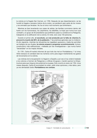 la colonia en la fragata San Carmen, en 1780. Después de que desembarcaron, se les
hundió la fragata a escasos metros de la costa y se perdieron gran parte de los víveres
y los animales que llevaban. No fue el único mal momento que enfrentaron.
  Mientras se iban levantando sus casas de adobe, las familias convivieron dentro del
fuerte con los funcionarios, los carpinteros, los albañiles, la tropa que nunca tuvo que
combatir y un grupo de 30 presidiarios que prefirieron pasar su condena en la Patagonia,
trabajando en la edificación de la colonia. En total, eran unas 150 personas.
  Durante el primer año, el escorbuto, un mal producido por la falta de vitamina C,
provocó la muerte del 20% de la población. Y las prácticas agrícolas casi no rindieron.
Al año siguiente, mientras los tehuelches les regalaban guanacos y hasta les permitían
ser testigos de sus rituales, la colonia empezó a progresar económicamente. Incluso,
construyeron más edificaciones —halladas por las investigadoras— que nunca fueron
“declaradas” en los mapas oficiales.
 En 1781, Carlos III recibió informes de que todo iba mal en Floridablanca. Y al virrey
Vértiz tampoco le cerraban bien los números como para seguir manteniendo los gastos
de funcionarios en la colonia.
  Las noticias de la recuperación no llegaron a España y por eso el rey ordenó trasladar
a los colonos a Carmen de Patagones y a Minas (Uruguay) y mandó quemar la infraes-
tructura para que ninguna otra potencia la ocupase. Esto ocurrió en enero de 1784. Unos
meses después, Carlos III reconsideró la orden, pidió otras opiniones y más datos, pero
ya era demasiado tarde: Floridablanca era cenizas.




                                         Lengua A • Actividades de autoevaluación          133
 