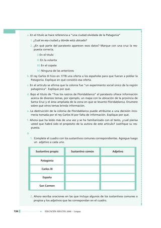 a. En el título se hace referencia a “una ciudad olvidada de la Patagonia”
           1. ¿Cuál es esa ciudad y dónde está ubicada?
           2. ¿En qué parte del paratexto aparecen esos datos? Marque con una cruz la res-
              puesta correcta.
                I) En el título
                II) En la volanta
                III) En el copete
                IV) Ninguna de las anteriores
      b. El rey Carlos III hizo en 1778 una oferta a los españoles para que fueran a poblar la
         Patagonia. Explique en qué consistió esa oferta.
      c. En el artículo se afirma que la colonia fue “un experimento social único de la región
          patagónica”. Explique por qué.
      d. Bajo el título de “Tras los rastros de Floridablanca” el paratexto ofrece información
         acerca de diversos temas, por ejemplo, un mapa con la ubicación de la provincia de
         Santa Cruz y el área ampliada de la zona en que se levantó Floridablanca. Enumere
         sobre qué otros temas brinda información.
      e. La destrucción de la colonia de Floridablanca puede atribuirse a una decisión inco-
         rrecta tomada por el rey Carlos III por falta de información. Explique por qué.
      f. Ahora que ha leído más de una vez y se ha familiarizado con el texto, ¿cuál piensa
          usted que habrá sido el propósito de la autora de este artículo? Justifique su res-
          puesta.
      g.
           1. Complete el cuadro con los sustantivos comunes correspondientes. Agregue luego
              un adjetivo a cada uno.


               Sustantivo propio             Sustantivo común            Adjetivo


                   Patagonia


                    Carlos III


                     España


                  San Carmen


           2. Ahora escriba oraciones en las que incluya algunos de los sustantivos comunes o
              propios y los adjetivos que les correspondan en el cuadro.


134                    EDUCACIÓN ADULTOS 2000 • Lengua
 