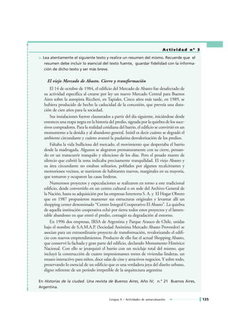 Actividad nº 3

a. Lea atentamente el siguiente texto y realice un resumen del mismo. Recuerde que el
    resumen debe incluir lo esencial del texto fuente, guardar fidelidad con la informa-
    ción de dicho texto y ser más breve.


     El viejo Mercado de Abasto. Cierre y transformación
       El 14 de octubre de 1984, el edificio del Mercado de Abasto fue desafectado de
   su actividad específica al crearse por ley un nuevo Mercado Central para Buenos
   Aires sobre la autopista Riccheri, en Tapiales. Cinco años más tarde, en 1989, se
   hubiera producido de hecho la caducidad de la concesión, que preveía una dura-
   ción de cien años para la sociedad.
       Sus instalaciones fueron clausurados a partir del día siguiente, iniciándose desde
   entonces una etapa negra en la historia del predio, signada por la quiebra de los suce-
   sivos compradores. Para la realidad cotidiana del barrio, el edificio se convirtió en un
   monumento a la desidia y al abandono general. Inútil es decir cuánto se degradó el
   ambiente circundante y cuánto avanzó la paulatina desvalorización de los predios.
       Faltaba la vida bulliciosa del mercado, el movimiento que despertaba el barrio
   desde la madrugada. Algunos se alegraron prematuramente con su cierre, pensan-
   do en un transcurrir tranquilo y silencioso de los días. Pero el pesado manto de
   silencio que cubrió la zona indicaba precisamente tranquilidad. El viejo Abasto y
   su área circundante no estaban solitarios, poblados por algunos recalcitrantes y
   memoriosos vecinos, se nutrieron de habitantes nuevos, marginales en su mayoría,
   que tomaron y ocuparon las casas linderas.
       Numerosos proyectos y especulaciones se realizaron en torno a este tradicional
   edificio, desde convertirlo en un centro cultural o en sede del Archivo General de
   la Nación, hasta su adquisición por las empresas Interterra S. A. y El Hogar Obrero
   que en 1987 propusieron mantener sus estructuras originales y levantar allí un
   shopping center denominado “Centro Integral Cooperativo El Abasto”. La quiebra
   de aquella institución cooperativa echó por tierra todos estos proyectos y el lamen-
   table abandono en que entró el predio, contagió su degradación al entorno.
       En 1996 dos empresas, IRSA de Argentina y Parque Arauco de Chile, unidas
   bajo el nombre de S.A.M.A.P. (Sociedad Anónima Mercado Abasto Proveedor) se
   asocian para un extraordinario proyecto de transformación, revalorizando el edifi-
   cio con nuevos emprendimientos. Producto de ello fue el actual Shopping Abasto,
   que conservó la fachada y gran parte del edificio, declarado Monumento Histórico
   Nacional. Con ello se jerarquizó el barrio con un reciclaje total del mismo, que
   incluyó la construcción de cuatro impresionantes torres de viviendas linderas, un
   museo interactivo para niños, doce salas de cine y atractivos negocios. Y sobre todo,
   preservando lo esencial de un edificio que es una verdadera joya del diseño urbano,
   digno referente de un período irrepetible de la arquitectura argentina

En Historias de la ciudad. Una revista de Buenos Aires, Año IV; n.° 21 Buenos Aires,
Argentina.


                                           Lengua A • Actividades de autoevaluación               135
 