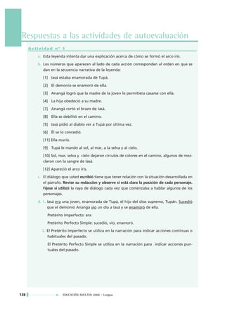 Respuestas a las actividades de autoevaluación
      Actividad nº 1

         a. Esta leyenda intenta dar una explicación acerca de cómo se formó el arco iris.

         b. Los números que aparecen al lado de cada acción corresponden al orden en que se
            dan en la secuencia narrativa de la leyenda:

            [1] Iasá estaba enamorada de Tupá.

            [2] El demonio se enamoró de ella.

            [3] Anangá logró que la madre de la joven le permitiera casarse con ella.

            [4] La hija obedeció a su madre.

            [7] Anangá cortó el brazo de Iasá.

            [8] Ella se debilitó en el camino.

            [5] Iasá pidió al diablo ver a Tupá por última vez.

            [6] Ël se lo concedió.

            [11] Ella murió.

            [9] Tupá le mandó al sol, al mar, a la selva y al cielo.

            [10] Sol, mar, selva y cielo dejaron círculos de colores en el camino, algunos de mez-
            claron con la sangre de Iasá.

            [12] Apareció el arco iris.

         c. El diálogo que usted escribió tiene que tener relación con la situación desarrollada en
            el párrafo. Revise su redacción y observe si está clara la posición de cada personaje.
            Fíjese si utilizó la raya de diálogo cada vez que comenzaba a hablar algunos de los
            personajes.

         d. 1. Iasá era una joven, enamorada de Tupá, el hijo del dios supremo, Tupán. Sucedió
               que el demonio Anangá vio un día a Iasá y se enamoró de ella.

              Pretérito Imperfecto: era

              Pretérito Perfecto Simple: sucedió, vio, enamoró.

           2. El Pretérito Imperfecto se utiliza en la narración para indicar acciones continuas o
              habituales del pasado.

              El Pretérito Perfecto Simple se utiliza en la narración para indicar acciones pun-
              tuales del pasado.




138                       EDUCACIÓN ADULTOS 2000 • Lengua
 