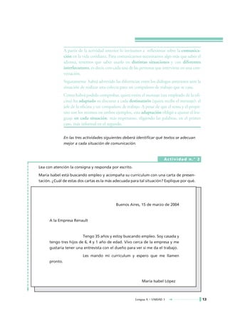 A partir de la actividad anterior lo invitamos a reflexionar sobre la comunica-
                ción en la vida cotidiana. Para comunicarnos necesitamos algo más que saber el
                idioma, tenemos que saber usarlo en distintas situaciones y con diferentes
                interlocutores, es decir, con cada una de las personas que interviene en una con-
                versación.
                Seguramente habrá advertido las diferencias entre los diálogos anteriores ante la
                situación de realizar una colecta para un compañero de trabajo que se casa.
                Como habrá podido comprobar, quien emite el mensaje (un empleado de la ofi-
                cina) ha adaptado su discurso a cada destinatario (quien recibe el mensaje): el
                jefe de la oficina y un compañero de trabajo. A pesar de que el tema y el propó-
                sito son los mismos en ambos ejemplos, esta adaptación obligó a ajustar el len-
                guaje en cada situación; más respetuoso, eligiendo las palabras, en el primer
                caso, más informal en el segundo.

                En las tres actividades siguientes deberá identificar qué textos se adecuan
                mejor a cada situación de comunicación.



                                                                            Actividad n.° 2

Lea con atención la consigna y responda por escrito.

María Isabel está buscando empleo y acompaña su curriculum con una carta de presen-
tación. ¿Cuál de estas dos cartas es la más adecuada para tal situación? Explique por qué.




                                              Buenos Aires, 15 de marzo de 2004



      A la Empresa Renault



                         Tengo 35 años y estoy buscando empleo. Soy casada y
      tengo tres hijos de 6, 4 y 1 año de edad. Vivo cerca de la empresa y me
      gustaría tener una entrevista con el dueño para ver si me da el trabajo.

                           Les mando mi curriculum y espero que me llamen
      pronto.




                                                              María Isabel López



                                                          Lengua A • UNIDAD 1                       13
 
