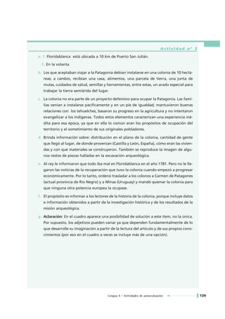 Actividad nº 2

a. 1. Floridablanca está ubicada a 10 km de Puerto San Julián.

  2. En la volanta

b. Los que aceptaban viajar a la Patagonia debían instalarse en una colonia de 10 hectá-
   reas; a cambio, recibían una casa, alimentos, una parcela de tierra, una junta de
   mulas, cuidados de salud, semillas y herramientas, entre estas, un arado especial para
   trabajar la tierra semiárida del lugar.

c. La colonia no era parte de un proyecto defensivo para ocupar la Patagonia. Las fami-
   lias venían a instalarse pacíficamente y en un pie de igualdad, mantuvieron buenas
   relaciones con los tehuelches, basaron su progreso en la agricultura y no intentaron
   evangelizar a los indígenas. Todos estos elementos caracterizan una experiencia iné-
   dita para esa época, ya que en ella lo común eran los propósitos de ocupación del
   territorio y el sometimiento de sus originales pobladores.

d. Brinda información sobre: distribución en el plano de la colonia, cantidad de gente
   que llegó al lugar, de dónde provenían (Castilla y León, España), cómo eran las vivien-
   das y con qué materiales se construyeron. También se reproduce la imagen de algu-
   nos restos de piezas halladas en la excavación arqueológica.

e. Al rey le informaron que todo iba mal en Floridablanca en el año 1781. Pero no le lle-
   garon las noticias de la recuperación que tuvo la colonia cuando empezó a progresar
   económicamente. Por lo tanto, ordenó trasladar a los colonos a Carmen de Patagones
   (actual provincia de Río Negro) y a Minas (Uruguay) y mandó quemar la colonia para
   que ninguna otra potencia europea la ocupase.

f. El propósito es informar a los lectores de la historia de la colonia, porque incluye datos
   e información obtenidos a partir de la investigación histórica y de los resultados de la
   misión arqueológica.

g. Aclaración: En el cuadro aparece una posibilidad de solución a este ítem, no la única.
   Por supuesto, los adjetivos pueden variar ya que dependen fundamentalmente de lo
   que desarrolle su imaginación a partir de la lectura del artículo y de sus propios cono-
   cimientos (por eso en el cuadro a veces se incluye más de una opción).




                                         Lengua A • Actividades de autoevaluación               139
 