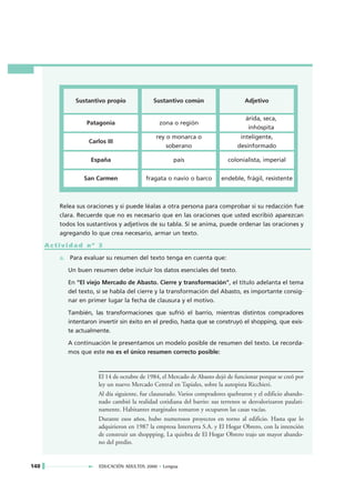 Sustantivo propio              Sustantivo común                      Adjetivo

                                                                                   árida, seca,
                   Patagonia                    zona o región
                                                                                    inhóspita
                                              rey o monarca o                    inteligente,
                   Carlos III
                                                  soberano                      desinformado

                    España                            país                  colonialista, imperial


                  San Carmen              fragata o navío o barco        endeble, frágil, resistente



         Relea sus oraciones y si puede léalas a otra persona para comprobar si su redacción fue
         clara. Recuerde que no es necesario que en las oraciones que usted escribió aparezcan
         todos los sustantivos y adjetivos de su tabla. Si se anima, puede ordenar las oraciones y
         agregando lo que crea necesario, armar un texto.

      Actividad nº 3

         a. Para evaluar su resumen del texto tenga en cuenta que:

            Un buen resumen debe incluir los datos esenciales del texto.

            En "El viejo Mercado de Abasto. Cierre y transformación", el título adelanta el tema
            del texto, si se habla del cierre y la transformación del Abasto, es importante consig-
            nar en primer lugar la fecha de clausura y el motivo.

            También, las transformaciones que sufrió el barrio, mientras distintos compradores
            intentaron invertir sin éxito en el predio, hasta que se construyó el shopping, que exis-
            te actualmente.

            A continuación le presentamos un modelo posible de resumen del texto. Le recorda-
            mos que este no es el único resumen correcto posible:



                       El 14 de octubre de 1984, el Mercado de Abasto dejó de funcionar porque se creó por
                       ley un nuevo Mercado Central en Tapiales, sobre la autopista Ricchieri.
                       Al día siguiente, fue clausurado. Varios compradores quebraron y el edificio abando-
                       nado cambió la realidad cotidiana del barrio: sus terrenos se desvalorizaron paulati-
                       namente. Habitantes marginales tomaron y ocuparon las casas vacías.
                       Durante esos años, hubo numerosos proyectos en torno al edificio. Hasta que lo
                       adquirieron en 1987 la empresa Interterra S.A. y El Hogar Obrero, con la intención
                       de construir un shoppping. La quiebra de El Hogar Obrero trajo un mayor abando-
                       no del predio.


140                    EDUCACIÓN ADULTOS 2000 • Lengua
 