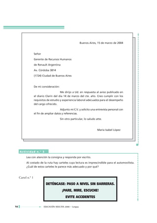 Buenos Aires, 15 de marzo de 2004



                    Señor

                    Gerente de Recursos Humanos

                    de Renault Argentina

                    Av. Córdoba 3814

                    (1724) Ciudad de Buenos Aires



                    De mi consideración:

                                           Me dirijo a Ud. en respuesta al aviso publicado en
                    el diario Clarín del día 14 de marzo del cte. año. Creo cumplir con los
                    requisitos de estudio y experiencia laboral adecuados para el desempeño
                    del cargo ofrecido.

                                          Adjunto mi C.V. y solicito una entrevista personal con
                    el fin de ampliar datos y referencias.

                                           Sin otro particular, lo saludo atte.



                                                                           María Isabel López




     Actividad n.° 3

           Lea con atención la consigna y responda por escrito.

           Al costado de la ruta hay carteles cuya lectura es imprescindible para el automovilista.
           ¿Cuál de estos carteles le parece más adecuado y por qué?



     Cartel n.° 1

                              DETÉNGASE: PASO A NIVEL SIN BARRERAS.
                                            ¡PARE, MIRE, ESCUCHE!
                                               EVITE ACCIDENTES

14                          EDUCACIÓN ADULTOS 2000 • Lengua
 