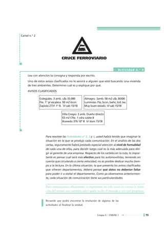Cartel n.° 2




                                 CRUCE FERROVIARIO

                                                                                 Actividad n.° 4

     Lea con atención la consigna y responda por escrito.

     Uno de estos avisos clasificados no le servirá a alguien que esté buscando una vivienda
     de tres ambientes. Determine cuál es y explique por qué.

     AVISOS CLASIFICADOS

               Colegiales. 3 amb. u$s 35.000        Almagro. 3amb. 58 m2 u$s 36500
               Fte. 1° p/ escalera. 50 m2 bcon      Luminoso. Fte, bcon, baño, toil, lav.
               Zapiola 2731 1° B. V/ sab 15/18      Muy buen estado. V/ sab 15/18


                                 Villa Crespo. 3 amb. Dueño directo
                                 55 m2 Cfte. 1 cdra subte B
                                 Acevedo 376 10° B V/ dom 15/18




                    Para resolver las Actividades nº 2, 3 y 4, usted habrá tenido que imaginar la
                    situación en la que se produjo cada comunicación. En el análisis de las dos
                    cartas, seguramente habrá prestado especial atención al nivel de formalidad
                    de cada una de ellas, para decidir luego cuál es la más adecuada para diri-
                    gir al gerente de una empresa. Respecto de los carteles en la ruta, lo impor-
                    tante es pensar cuál será más efectivo para los automovilistas, teniendo en
                    cuenta que circulando a cierta velocidad, no es posible dedicar mucho tiem-
                    po a la lectura. En la última situación, la que presenta los avisos clasificados
                    que ofrecen departamentos, deberá pensar qué datos no deberían faltar
                    para poder ir a visitar el departamento. Como ya observamos anteriormen-
                    te, cada situación de comunicación tiene sus particularidades.


                    Para comunicarnos eficazmente es importante no solo tener en cuenta la inten-
                    ción del emisor sino también saber quién recibe el mensaje y con qué propósito.

                    Recuerde que podrá encontrar la resolución de algunas de las
                    actividades al finalizar la unidad.


                                                               Lengua A • UNIDAD 1                     15
 