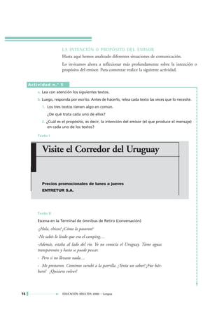 LA INTENCIÓN O PROPÓSITO DEL EMISOR
                       Hasta aquí hemos analizado diferentes situaciones de comunicación.
                       Lo invitamos ahora a reflexionar más profundamente sobre la intención o
                       propósito del emisor. Para comenzar realice la siguiente actividad.


     Actividad n.° 5
         a. Lea con atención los siguientes textos.
         b. Luego, responda por escrito. Antes de hacerlo, relea cada texto las veces que lo necesite.
           1. Los tres textos tienen algo en común.
              ¿De qué trata cada uno de ellos?
           2. ¿Cuál es el propósito, es decir, la intención del emisor (el que produce el mensaje)
               en cada uno de los textos?

         Texto I


           Visite el Corredor del Uruguay


           Precios promocionales de lunes a jueves
           ENTRETUR S.A.




         Texto II
         Escena en la Terminal de ómnibus de Retiro (conversación)

         -¡Hola, chicos! ¿Cómo lo pasaron?
         -No sabés lo lindo que era el camping…
         -Además, estaba al lado del río. Yo no conocía el Uruguay. Tiene aguas
         transparentes y hasta se puede pescar.
         - Pero si no llevaste nada…
         - Me prestaron. Comimos surubí a la parrilla. ¡Tenía un sabor! ¡Fue bár-
         baro! ¡Quisiera volver!



16                      EDUCACIÓN ADULTOS 2000 • Lengua
 
