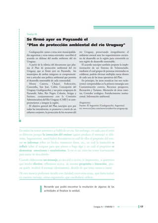 Texto III

      Se firmó ayer en Paysandú el
      "Plan de protección ambiental del río Uruguay"
         Gualeguaychú -junto a otras siete municipalida-       río Uruguay, preservando integralmente el
      des argentinas y otras tantas orientales- suscribió el   ambiente natural ante los requerimientos crecien-
      acuerdo en defensa del medio ambiente del río            tes de desarrollo en la región para convertirla en
      Uruguay.                                                 una región de desarrollo sustentable.
         A partir de la rúbrica del documento que plas-           El acuerdo suscripto también propone la imple-
      ma el Plan de protección ambiental del río               mentación de un Sistema de Voluntariado,
      Uruguay, que se firmó ayer en Paysandú, los              mediante el cual grupos de personas interesadas en
      municipios de ambas márgenes se comprometie-             colaborar, podrán efectuar múltiples tareas dentro
      ron a articular una política ambiental que permita       de cada una de las áreas operativas del Plan.
      el desarrollo sustentable de cada comunidad.                En principio, las áreas temáticas (no son exclu-
         Monte Caseros, Chajarí, Federación,                   yentes) comprendidas en la primera estrategia son:
      Concordia, San José, Colón, Concepción del               Contaminación costera, Recursos pesqueros,
      Uruguay, Gualeguaychú; y sus pares uruguayos de          Recreación y Turismo, Afectación de áreas coste-
      Paysandú, Salto, Río Negro, Colonia, Artigas y           ras, Corredor ecológico. Fortalecimiento institu-
      Soriano, conjuntamente con la Comisión                   cional, Información ambiental.
      Administradora del Río Uruguay (CARU) se com-
      prometieron a integrar la región.                        (fragmento)
         El objetivo general del Plan suscripto ayer por       Fuente: El Argentino (Gualeguaychú, Argentina)
      todas las intendencias, es promover a través de un       en: www.eco2site.com/news/octubre/rio.uruguay.asp
      esfuerzo conjunto, la protección de los recursos del




En todos los textos anteriores se habla de un río. Sin embargo, en cada caso el texto
es diferente porque la intención del emisor (quien produce el mensaje) es dife-
rente. Seguramente, usted habrá descubierto en cuál de ellos el propósito del emi-
sor es informar sobre un hecho, transmitir datos, etc., en cuál la intención es
influir sobre el receptor para que piense o haga algo y en cuál el propósito es
demostrar emociones o sentimientos. Si no es así, relea los textos nuevamente
para tratar de descubrirlo.
Cuando elaboramos un mensaje, ya sea oral o escrito, es importante, si queremos
que resulte efectivo, reflexionar acerca de nuestro propósito o intención, pen-
sar quién recibirá el mensaje (destinatario), decidir de qué tema vamos a tratar.
De esta manera podremos decidir con claridad, entre otras cosas, qué datos incluir
en nuestro mensaje, cómo organizarlo, qué vocabulario utilizar.

                        Recuerde que podrá encontrar la resolución de algunas de las
                        actividades al finalizar la unidad.




                                                                              Lengua A • UNIDAD 1                    17
 