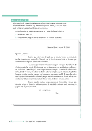Actividad n.° 6

      El propósito de esta actividad es que reflexione acerca de algo que intui-
      tivamente todos sabemos: hay diferentes tipos de textos y cada uno elige
      cuál utilizar en cada situación de comunicación.

         A continuación le presentamos una carta y un artículo periodístico.

         a. Léalos con atención.

         b. Responda las preguntas que encontrará al final de los textos.




                                                          Buenos Aires, 2 marzo de 2004.


         Querida Carmen:
                           Espero que estés bien, al igual que tu familia. Como te prometí, te
         escribo para contarte los detalles. Si seguís con la idea de venir a lo de tu tía, creo que
         vos también vas a poder terminar la secundaria.
                             Te cuento: por fin terminé los trámites para conseguir el certificado de
         séptimo grado, fue lo más difícil, porque con tu documento y el certificado te podés ano-
         tar en Adultos 2000. Después, entre las guías que te dan para cada materia y las consul-
         torías, donde podés ir para aclarar las dudas, te las vas arreglando para estudiar. Hay fechas
         bastante seguidas para dar examen, por lo que creo que es algo posible de hacer. Lo único
         que hay que tener es mucha voluntad, porque a veces, después de un día de trabajo, me
         resulta muy difícil sentarme a estudiar. Pero si venís, podemos estudiar juntas.
                             Bueno, pasado mañana tengo examen de Matemática y tengo que
         estudiar, así que te llamo por teléfono para fin de año. Dale, animate, andá juntando los
         papeles así te podés inscribir.
                                             Un beso grande,
                                                                      Elsa




18                      EDUCACIÓN ADULTOS 2000 • Lengua
 