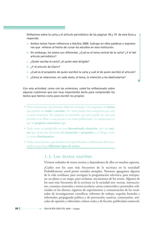 Reflexione sobre la carta y el artículo periodístico de las páginas 18 y 19 de esta Guía y
       responda:
       a. Ambos textos hacen referencia a Adultos 2000. Subraye en ellos palabras o expresio-
          nes que refieran al hecho de cursar los estudios en esta institución.
       b. Sin embargo, los textos son diferentes. ¿Cuál es el tema central de la carta? ¿Y el del
          artículo periodístico?
       c. ¿Quién escribe la carta? ¿A quién está dirigida?
       d. ¿Y el artículo de Clarín?
       e. ¿Cuál es el propósito de quien escribió la carta y cuál el de quien escribió el artículo?
       f. ¿Cómo se relacionan, en cada texto, el tema, la intención y los destinatarios?



     Con esta actividad, como con las anteriores, usted ha reflexionado sobre
     algunas cuestiones que son muy importantes tanto para comprender los
     textos que leemos como para escribir los propios:



     • Para comunicarse, las personas elaboran mensajes y los organizan en textos
       que pueden ser orales o escritos. Un texto puede estar compuesto por una
       o varias oraciones. No importa su extensión: un texto puede ser una sola
       oración o un libro o una poesía o un aviso publicitario. Lo importante es
       que se propone comunicar algo.
     • Todo texto es producido en una determinada situación, por un emi-
       sor que tiene una determinada intención o propósito y se dirige a uno
       o varios destinatarios.
     • Todos estos factores, que inciden en la planificación y elaboración del texto,
       explican que haya diferentes tipos de textos.


                      1.3. Los textos escritos
                      Vivimos rodeados de textos escritos y dependemos de ellos en muchos aspectos.
                      ¿Cuáles son los usos más frecuentes de la escritura en la sociedad?
                      Probablemente usted pensó variados ejemplos. Nosotros agregamos algunos
                      de la vida cotidiana: para averiguar la programación televisiva, para interpre-
                      tar un plano o un mapa, para reclamar, necesitamos de los textos. Algunos de
                      los usos más frecuentes de la escritura en la sociedad son: recetas, instruccio-
                      nes, consejos; manuales y textos escolares; cartas comerciales y personales; soli-
                      citadas en los diarios; registros de experimentos y comunicación de los resul-
                      tados de investigaciones científicas; informes de trabajo; esquelas formales e
                      informales; propaganda política y de prevención; noticias, comentarios, artí-
                      culos de opinión y editoriales; relatos reales y de ficción; publicidad comercial.

20                    EDUCACIÓN ADULTOS 2000 • Lengua
 