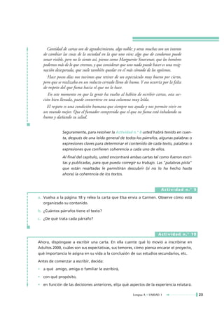 Cantidad de cartas son de agradecimiento, algo noble; y otras muchas son un intento
   de cambiar las cosas de la sociedad en la que uno vive; algo que de candoroso puede
   sonar risible, pero no lo siento así, pienso como Marguerite Yourcenar, que los hombres
   podemos más de lo que creemos, y que considerar que uno nada puede hacer es una resig-
   nación desesperada, que suele también quedar en el más cómodo de los egoísmos.
     Hace pocos días nos tuvimos que retirar de un espectáculo muy bueno por cierto,
   pero que se realizaba en un reducto cerrado lleno de humo. Y eso ocurría por la falta
   de respeto del que fuma hacia el que no lo hace.
      En este momento en que la gente ha vuelto al hábito de escribir cartas, esta sec-
   ción bien llevada, puede convertirse en una columna muy leída.
     El respeto es una condición humana que siempre nos ayuda y nos permite vivir en
   un mundo mejor. Que el fumador comprenda que el que no fuma está inhalando su
   humo y dañando su salud.


               Seguramente, para resolver la Actividad n.° 8 usted habrá tenido en cuen-
               ta, después de una leída general de todos los párrafos, algunas palabras o
               expresiones claves para determinar el contenido de cada texto, palabras o
               expresiones que confieren coherencia a cada uno de ellos.

               Al final del capítulo, usted encontrará ambas cartas tal como fueron escri-
               tas y publicadas, para que pueda corregir su trabajo. Las "palabras pista"
               que están resaltadas le permitirán descubrir (si no lo ha hecho hasta
               ahora) la coherencia de los textos.



                                                                             Actividad n.° 9

a. Vuelva a la página 18 y relea la carta que Elsa envía a Carmen. Observe cómo está
   organizado su contenido.

b. ¿Cuántos párrafos tiene el texto?

c. ¿De qué trata cada párrafo?



                                                                           Actividad n.° 10

Ahora, dispóngase a escribir una carta. En ella cuente qué lo movió a inscribirse en
Adultos 2000, cuáles son sus expectativas, sus temores, cómo piensa encarar el proyecto,
qué importancia le asigna en su vida a la conclusión de sus estudios secundarios, etc.

Antes de comenzar a escribir, decida:

• a qué amigo, amiga o familiar le escribirá,

• con qué propósito,

• en función de las decisiones anteriores, elija qué aspectos de la experiencia relatará.

                                                           Lengua A • UNIDAD 1                 23
 