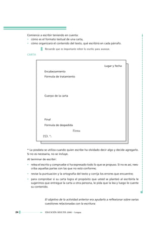 Comience a escribir teniendo en cuenta:
     • cómo es el formato textual de una carta,
     • cómo organizará el contenido del texto, qué escribirá en cada párrafo.

                   Recuerde que es importante releer lo escrito para avanzar.

     CARTA



                                                                        Lugar y fecha

                   Encabezamiento
                   Fórmula de tratamiento




                   Cuerpo de la carta




                   Final

                   Fórmula de despedida

                                           Firma
                  P.D. *:



     * La posdata se utiliza cuando quien escribe ha olvidado decir algo y decide agregarlo.
     Si no es necesaria, no se incluye.
     Al terminar de escribir:
     • relea el escrito y compruebe si ha expresado todo lo que se propuso. Si no es así, rees-
       criba aquellas partes con las que no está conforme;
     • revise la puntuación y la ortografía del texto y corrija los errores que encuentre;
     • para comprobar si su carta logra el propósito que usted se planteó al escribirla le
       sugerimos que entregue la carta a otra persona, le pida que la lea y luego le cuente
       su contenido.



                   El objetivo de la actividad anterior era ayudarlo a reflexionar sobre varias
                   cuestiones relacionadas con la escritura:


24                 EDUCACIÓN ADULTOS 2000 • Lengua
 