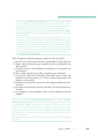 • es importante planificar la escritura cada vez que se disponga a escribir
      (una vez elegido el tema podrá definir el destinatario, la intención y el tipo
      de texto a escribir; habrá que pensar qué decir y cómo decirlo, podrá deci-
      dir qué datos no pueden faltar y cuáles no son tan importantes, etc.),
    • es conveniente, en el momento de escribir, desarrollar una idea impor-
      tante por párrafo y sólo pasar al siguiente cuando cambie el asunto que
      se está tratando,
    • también es necesario leer constantemente el escrito a medida que se escri-
      be y corregir el texto hasta lograr la versión final. La relectura es una acti-
      vidad permanente que, según quién escriba, se lleva a cabo en distintos
      momentos. Algunos releen constantemente, para no perder el hilo conduc-
      tor entre un párrafo y otro; otros, cuando dan por terminado el tratamien-
      to de una idea; unos pocos, cuando finalizan la escritura. No existen reglas
      fijas, el mejor método será aquel que le permita escribir mejores textos,
    • la revisión final es ineludible.

Utilice el siguiente listado de preguntas a modo de "lista de control":
 a. ¿El tema tiene un desarrollo ordenado y comprensible a lo largo del texto?
 b. ¿Figura toda la información que se pensaba incluir (en cada párrafo una
     idea puntual)?
 c. ¿El párrafo inicial y el final reflejan la introducción y la conclusión, res-
     pectivamente?
 d. ¿Hay vocablos repetidos que pueden reemplazarse por sinónimos?
 e. ¿Las oraciones están bien construidas? ¿Falta algún sujeto o verbo, hay
     problemas con la concordancia, etc.? (Estas cuestiones gramaticales serán
     tratadas a continuación)
 f. ¿El enlace entre los párrafos es correcto o faltan algunas palabras para rela-
     cionarlos?
 g. ¿Los signos de puntuación están bien ubicados? ¿El uso de mayúsculas es
     correcto?
 h. ¿La ortografía es correcta (palabras, tildes, cortes de palabras al final del
     renglón)?

No hay que olvidar que cuando una persona escribe algo a alguien, persigue
el fin de comunicarse. Y para que la comunicación sea efectiva, es necesario que
no se produzcan "ruidos" que impidan su realización. "Ruido", en un sentido
amplio, es todo aquello que entorpece o impide la comunicación. Un "ruido"
en la comunicación escrita puede ser la letra ilegible; otro, las faltas de ortografía
y de tildación; en otros casos, la ausencia o el mal uso de las mayúsculas o de los
signos de puntuación.
Es importante, por lo tanto, revisar los escritos una y otra vez antes de darlos por
finalizados.



                                                                   Lengua A • UNIDAD 1   25
 