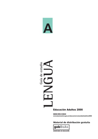 A
                  LENGUA
Guía de estudio




                      Educación Adultos 2000
                      0800-999-33822
                      www.buenosaires.gov.ar/educacion/comunidad/adultos2000




                       Material de distribución gratuita

                        gobBsAs
                       SECRETARÍA DE EDUCACIÓN
 