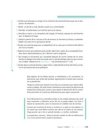 d. Escriba una nota para un amigo con la intención de convencerlo para que vea un pro-
   grama de televisión.

e. Relate un día de su vida. Decida a quién va a comentárselo.

f. Describa el subterráneo a un familiar que no lo conoce.

g. Describa su barrio a un compañero de trabajo. Al hacerlo, exprese los sentimientos
   que le despierta el lugar.

h. Usted se ausenta de su casa por el fin de semana. Su hermana se ofrece a cuidársela.
   Déjele una nota con lo que quiera decirle.

i. Escriba una carta de queja por un desperfecto de su casa que el consorcio del edificio
    aún no ha resuelto.

j. Redacte el aviso que publicaría para vender algún bien usado, de su propiedad (mue-
    bles, libros, electrodomésticos, etc.). Mínimo cuatro renglones.

k. Dos amigos se encuentran por casualidad después de mucho tiempo de no verse.
   Escriba el diálogo entre ellos (recuerde usar la raya de diálogo cada vez que comien-
   zan a hablar. (Observe en la Actividad nº 1 las conversaciones n° 1 y 2).

l. Escriba alguna carta de lectores a algún diario. Usted decide el tema del texto y el dia-
    rio en que quiere que se lo publiquen.




              Elija algunos de los textos escritos y muéstreselos a los consultores. La
              devolución que reciba del profesor seguramente le servirá para avanzar
              en su producción.

              Tenga en cuenta que mejorar la escritura es un proceso que implica dedi-
              cación y trabajo. Por este motivo insistimos en que realice los ejercicios de
              producción escrita poco a poco y que espere la devolución de los consul-
              tores para tener en cuenta sus observaciones para seguir avanzando.



              Con el desarrollo de los contenidos tratados en esta unidad, esperamos que usted
              haya comenzado a reflexionar acerca del uso su propia lengua, con vistas a
              mejorar la comunicación, tanto en situaciones de oralidad como de escritura.

              Creemos que la práctica de lectura y escritura no se agota en estas páginas: es
              un camino que usted deberá transitar más allá de los límites de esta materia.
              Tenga presente que a leer se aprende leyendo, y a escribir, escribiendo.

              Le proponemos, entonces, iniciar la próxima unidad. En ella nos dedicaremos
              a los textos pertenecientes al género periodístico.




                                                         Lengua A • UNIDAD 1                     29
 