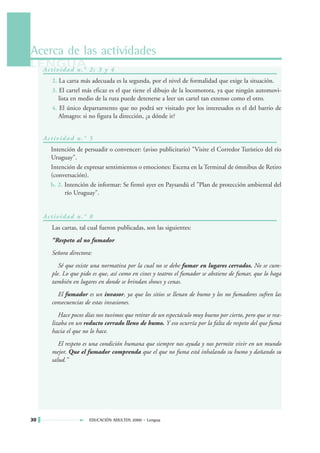 Acerca de las actividades
LENGUA 2 ; 3 y 4
  Ac t i v i d a d n . °
         2. La carta más adecuada es la segunda, por el nivel de formalidad que exige la situación.
         3. El cartel más eficaz es el que tiene el dibujo de la locomotora, ya que ningún automovi-
            lista en medio de la ruta puede detenerse a leer un cartel tan extenso como el otro.
         4. El único departamento que no podrá ser visitado por los interesados es el del barrio de
            Almagro: si no figura la dirección, ¿a dónde ir?


     Ac t i v i d a d n . ° 5
        Intención de persuadir o convencer: (aviso publicitario) "Visite el Corredor Turístico del río
        Uruguay".
        Intención de expresar sentimientos o emociones: Escena en la Terminal de ómnibus de Retiro
        (conversación).
        b. 2. Intención de informar: Se firmó ayer en Paysandú el "Plan de protección ambiental del
              río Uruguay".


     Ac t i v i d a d n . ° 8
         Las cartas, tal cual fueron publicadas, son las siguientes:
         “Respeto al no fumador
         Señora directora:
            Sé que existe una normativa por la cual no se debe fumar en lugares cerrados. No se cum-
         ple. Lo que pido es que, así como en cines y teatros el fumador se abstiene de fumar, que lo haga
         también en lugares en donde se brindan shows y cenas.
           El fumador es un invasor, ya que los sitios se llenan de humo y los no fumadores sufren las
         consecuencias de estas invasiones.
            Hace pocos días nos tuvimos que retirar de un espectáculo muy bueno por cierto, pero que se rea-
         lizaba en un reducto cerrado lleno de humo. Y eso ocurría por la falta de respeto del que fuma
         hacia el que no lo hace.
            El respeto es una condición humana que siempre nos ayuda y nos permite vivir en un mundo
         mejor. Que el fumador comprenda que el que no fuma está inhalando su humo y dañando su
         salud.”




30                         EDUCACIÓN ADULTOS 2000 • Lengua
 