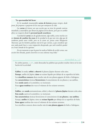 “La oportunidad del lector
         Sí, he mandado innumerables cartas de lectores porque siempre, desde
joven, fui propenso a quejarme de las cosas que entorpecen la vida.
         Las cartas de lectores son una sección que no tiene las grandes noticias
mundiales y catastróficas que llenan las páginas de los diarios, pero que en cambio
ofrece un resquicio donde lo personal puede escucharse.
         Cantidad de cartas son de agradecimiento, algo noble; y otras muchas son
un intento de cambiar las cosas de la sociedad en la que uno vive; algo que de
candoroso puede sonar risible, pero no lo siento así, pienso como Marguerite
Yourcenar, que los hombres podemos más de lo que creemos, y que considerar que
uno nada puede hacer es una resignación desesperada, que suele también quedar
en el más cómodo de los egoísmos.
         En este momento en que la gente ha vuelto al hábito de escribir cartas, esta
sección bien llevada, puede convertirse en una columna muy leída.”


                                                                                 Ac t i v i d a d n . ° 1 1
     En ambos puntos, a. y b., están destacadas las palabras que pueden resultar claves en la reso-
     lución de la actividad
     1
     Galileo, la sonda, orbitó y observó el planeta Júpiter durante ocho años.
     Europa, satélite de Júpiter, tiene un océano líquido por debajo de su superficie de hielo.
     Los científicos conocen ahora mucho más de este planeta gigante de helio e hidrógeno.
     Sus características técnicas favorecieron el conocimiento de ese planeta y sus satélites.
     Esta sonda caerá en la atmósfera y se incinerará.
     Estas aguas tendrían dos veces el volumen de los océanos terrestres.
     2
     Galileo, una sonda norteamericana, orbitó y observó el planeta Júpiter durante ocho años.
     Esta sonda caerá en la atmósfera y se incinerará.
     Sus características técnicas favorecieron el conocimiento de ese planeta y sus satélites.
     Europa, satélite de Júpiter, tiene un océano líquido por debajo de su superficie de hielo.
     Estas aguas tendrían dos veces el volumen de los océanos terrestres.
     Los científicos conocen ahora mucho más de este planeta gigante de helio e hidrógeno.




                                                                  Lengua A • UNIDAD 1                         31
 