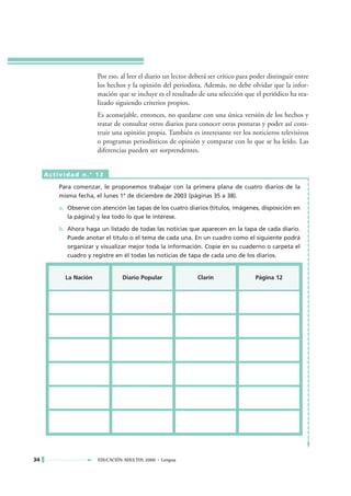 Por eso, al leer el diario un lector deberá ser crítico para poder distinguir entre
                       los hechos y la opinión del periodista. Además, no debe olvidar que la infor-
                       mación que se incluye es el resultado de una selección que el periódico ha rea-
                       lizado siguiendo criterios propios.
                       Es aconsejable, entonces, no quedarse con una única versión de los hechos y
                       tratar de consultar otros diarios para conocer otras posturas y poder así cons-
                       truir una opinión propia. También es interesante ver los noticieros televisivos
                       o programas periodísticos de opinión y comparar con lo que se ha leído. Las
                       diferencias pueden ser sorprendentes.


     Actividad n.° 13

         Para comenzar, le proponemos trabajar con la primera plana de cuatro diarios de la
         misma fecha, el lunes 1° de diciembre de 2003 (páginas 35 a 38).

         a. Observe con atención las tapas de los cuatro diarios (títulos, imágenes, disposición en
            la página) y lea todo lo que le interese.

         b. Ahora haga un listado de todas las noticias que aparecen en la tapa de cada diario.
            Puede anotar el título o el tema de cada una. En un cuadro como el siguiente podrá
            organizar y visualizar mejor toda la información. Copie en su cuaderno o carpeta el
            cuadro y registre en él todas las noticias de tapa de cada uno de los diarios.


           La Nación            Diario Popular                Clarín                 Página 12




34                     EDUCACIÓN ADULTOS 2000 • Lengua
 
