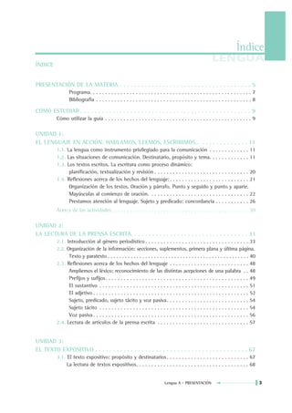Índice
ÍNDICE
                                                                                                           LENGUA

PRESENTACIÓN DE LA MATERIA . . . . . . . . . . . . . . . . . . . . . . . . . . . . . . . . . . . . . 5
                 Programa. . . . . . . . . . . . . . . . . . . . . . . . . . . . . . . . . . . . . . . . . . . . . . . . . . . . . 7
                 Bibliografía . . . . . . . . . . . . . . . . . . . . . . . . . . . . . . . . . . . . . . . . . . . . . . . . . . . 8

CÓMO ESTUDIAR . . . . . . . . . . . . . . . . . . . . . . . . . . . . . . . . . . . . . . . . . . . . . . . . 9
          Cómo utilizar la guía . . . . . . . . . . . . . . . . . . . . . . . . . . . . . . . . . . . . . . . . . . . . . . . . 9

UNIDAD 1:
EL LENGUAJE EN ACCIÓN: HABLAMOS, LEEMOS, ESCRIBIMOS… . . . . . . . . . . . . . 11
          1.1. La lengua como instrumento privilegiado para la comunicación . . . . . . . . . . . . . 11
          1.2. Las situaciones de comunicación. Destinatario, propósito y tema. . . . . . . . . . . . . 11
          1.3. Los textos escritos. La escritura como proceso dinámico:
                planificación, textualización y revisión . . . . . . . . . . . . . . . . . . . . . . . . . . . . . . . 20
          1.4. Reflexiones acerca de los hechos del lenguaje: . . . . . . . . . . . . . . . . . . . . . . . . . . 21
                Organización de los textos. Oración y párrafo. Punto y seguido y punto y aparte.
                Mayúsculas al comienzo de oración. . . . . . . . . . . . . . . . . . . . . . . . . . . . . . . . . 22
                Prestamos atención al lenguaje. Sujeto y predicado: concordancia . . . . . . . . . . . 26
          Acerca de las actividades . . . . . . . . . . . . . . . . . . . . . . . . . . . . . . . . . . . . . . . . . . . . . 30

UNIDAD 2:
LA LECTURA DE LA PRENSA ESCRITA. . . . . . . . . . . . . . . . . . . . . . . . . . . . . . . . . 33
          2.1. Introducción al género periodístico . . . . . . . . . . . . . . . . . . . . . . . . . . . . . . . . . . 33
          2.2. Organización de la información: secciones, suplementos, primera plana y última página.
                Texto y paratexto . . . . . . . . . . . . . . . . . . . . . . . . . . . . . . . . . . . . . . . . . . . . . . . . . 40
          2.3. Reflexiones acerca de los hechos del lenguaje . . . . . . . . . . . . . . . . . . . . . . . . . . 48
                Ampliemos el léxico: reconocimiento de las distintas acepciones de una palabra . . 48
                Prefijos y sufijos . . . . . . . . . . . . . . . . . . . . . . . . . . . . . . . . . . . . . . . . . . . . . . . 49
                El sustantivo . . . . . . . . . . . . . . . . . . . . . . . . . . . . . . . . . . . . . . . . . . . . . . . . . 51
                El adjetivo . . . . . . . . . . . . . . . . . . . . . . . . . . . . . . . . . . . . . . . . . . . . . . . . . . . 52
                Sujeto, predicado, sujeto tácito y voz pasiva. . . . . . . . . . . . . . . . . . . . . . . . . . . 54
                Sujeto tácito . . . . . . . . . . . . . . . . . . . . . . . . . . . . . . . . . . . . . . . . . . . . . . . . . 54
                Voz pasiva . . . . . . . . . . . . . . . . . . . . . . . . . . . . . . . . . . . . . . . . . . . . . . . . . . . 56
          2.4. Lectura de artículos de la prensa escrita . . . . . . . . . . . . . . . . . . . . . . . . . . . . . . 57


UNIDAD 3:
EL TEXTO EXPOSITIVO . . . . . . . . . . . . . . . . . . . . . . . . . . . . . . . . . . . . . . . . . . . 67
          3.1. El texto expositivo: propósito y destinatarios . . . . . . . . . . . . . . . . . . . . . . . . . . . 67
               La lectura de textos expositivos. . . . . . . . . . . . . . . . . . . . . . . . . . . . . . . . . . . . . 68


                                                                             Lengua A • PRESENTACIÓN                                     3
 